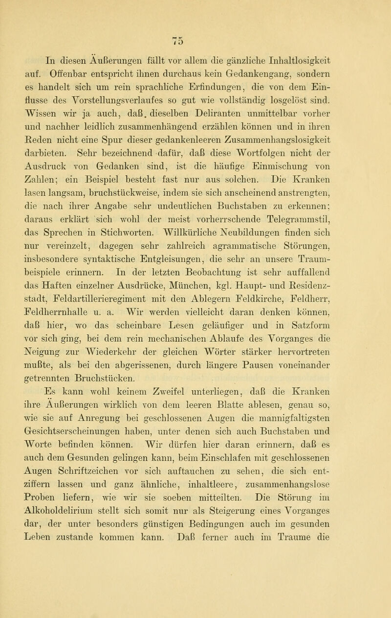 auf. Offenbar entspricht ihnen durchaus kein Gedankengang, sondern es handelt sich um rein sprachhche Erfindungen, die von dem Ein- flüsse des Yorstellungsverlaufes so gut wie vollständig losgelöst sind. Wissen wir ja auch, daß. dieselben Deliranten unmittelbar vorher und nachher leidlich zusammenhängend erzählen können und in ihren Reden nicht eine Spur dieser gedankenleeren Zusammenhangslosigkeit darbieten. Sehr bezeichnend dafür, daß diese Wortfolgen nicht der Ausdruck von Gedanken sind, ist die häufige Einmischung von Zahlen; ein Beispiel besteht fast nur aus solchen. Die Kranken lasen langsam, bruchstückweise, indem sie sich anscheinend anstrengten, die nach ihrer Angabe sehr undeutlichen Buchstaben zu erkennen; daraus erklärt sich wohl der meist vorherrschende Telegrammstil, das Sprechen in Stichworten. Willkürliche Neubildungen finden sich nur vereinzelt, dagegen sehr zahlreich agrammatische Störungen, insbesondere syntaktische Entgleisungen, die sehr an unsere Traum- beispiele erinnern. In der letzten Beobachtung ist sehr auffallend das Haften einzelner Ausdrücke, München, kgl. Haupt- und Residenz- stadt, Feldartillerieregiment mit den Ablegern Feldkirche, Feldherr, Feldherrnhalle u. a. Wir werden vielleicht daran denken können, daß hier, wo das scheinbare Lesen geläufiger und in Satzform vor sich ging, bei dem rein mechanischen Ablaufe des Vorganges die Neigung zur Wiederkehr der gleichen Wörter stärker hervortreten mußte, als bei den abgerissenen, durch längere Pausen voneinander getrennten Bruchstücken. Es kann wohl keinem Zweifel unterliegen, daß die Kranken ihre Äußerungen wirklich von dem leeren Blatte ablesen, genau so, wie sie auf Anregung bei geschlossenen Augen die mannigfaltigsten Gesichtserscheinungen haben, unter denen sich auch Buchstaben und Worte befinden können. Wir dürfen hier daran erinnern, daß es auch dem Gesunden gelingen kann, beim Einschlafen mit geschlossenen Augen Schriftzeichen vor sich auftauchen zu sehen, die sich ent- ziffern lassen und ganz ähnliche, inhaltleere, zusammenhangslose Proben liefern, wie wir sie soeben mitteilten. Die Störung im Alkoholdelirium stellt sich somit nur als Steigerung eines Vorganges dar, der unter besonders günstigen Bedingungen auch im gesunden Leben zustande kommen kann. Daß ferner auch im Traume die