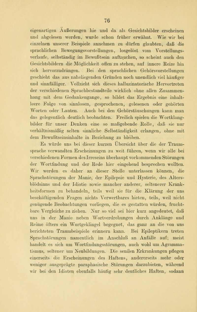 eigenartigen Äußerungen hie und da als Gesichtsbilder erscheinen und abgelesen werden, wurde schon früher erwähnt. Wie wir bei einzelnen unserer Beispiele annehmen zu dürfen glaubten, daß die sprachlichen Bewegungsvorstellungen, losgelöst vom Yorstellungs- verlaufe, selbständig im Bewußtsein auftauchen, so scheint auch den Gresichtsbildern die Möglichkeit offen zu stehen, auf innere Reize hin sich hervorzudrängen. Bei den sprachlichen Gehörsvorstellungen geschieht das aus naheliegenden Gründen noch unendlich viel häufiger und sinnfälliger. Vollzieht sich dieses halluzinatorische Hervortreten der verschiedenen Sprachbestandteile wirklich ohne allen Zusammen- hang mit dem Gedankengange, so bildet das Ergebnis eine inhalt- leere Folge von sinnlosen, gesprochenen, gelesenen oder gehörten Worten oder Lauten. Auch bei den Gehörstäuschungen kann man das gelegentlich deutlich beobachten. Freilich spielen die Wortklang- bilder für unser Denken eine so maßgebende Rolle, daß sie nur verhältnismäßig selten sinnliche Selbständigkeit erlangen, ohne mit dem Bewußtseinsinhalte in Beziehung zu bleiben. Es würde uns bei dieser kurzen Übersicht über die der Traum- sprache verwandten Erscheinungen zu weit führen, wenn wir alle bei verschiedenen Formen des Irreseins überhaupt vorkommenden Störungen der Wortfindung und der Rede hier eingehend besprechen wollten. Wir werden es daher an dieser Stelle unterlassen können, die Sprachstörungen der Manie, der Epilepsie und Hysterie, des Alters- blödsinns und der Idiotie sowie mancher anderer, seltenerer Krank- heitsformen zu behandeln, teils weil sie für die Klärung der uns beschäftigenden Fragen nichts Verwertbares bieten, teils, weil nicht genügende Beobachtungen vorliegen, die es gestatten würden, frucht- bare Vergleiche zu ziehen. Nur so viel sei hier kurz angedeutet, daß uns in der Manie neben Wortverdrehungen durch Anklänge und Reime öfters ein Wortgeklingel begegnet, das ganz an die von uns berichteten Traumbeispiele erinnern kann. Bei Epileptikern treten Sprachstörungen namentlich im Anschluß an Anfälle auf; meist handelt es sich um Wortfindungsstörungen, auch wohl um Agramma- tismus, seltener um Neubildungen. Die senilen Erkrankungen pflegen einerseits die Erscheinungen des Haftens, andererseits mehr oder weniger ausgeprägte paraphasische Störungen darzubieten, während wir bei den Idioten ebenfalls häufig sehr deutliches Haften, sodann