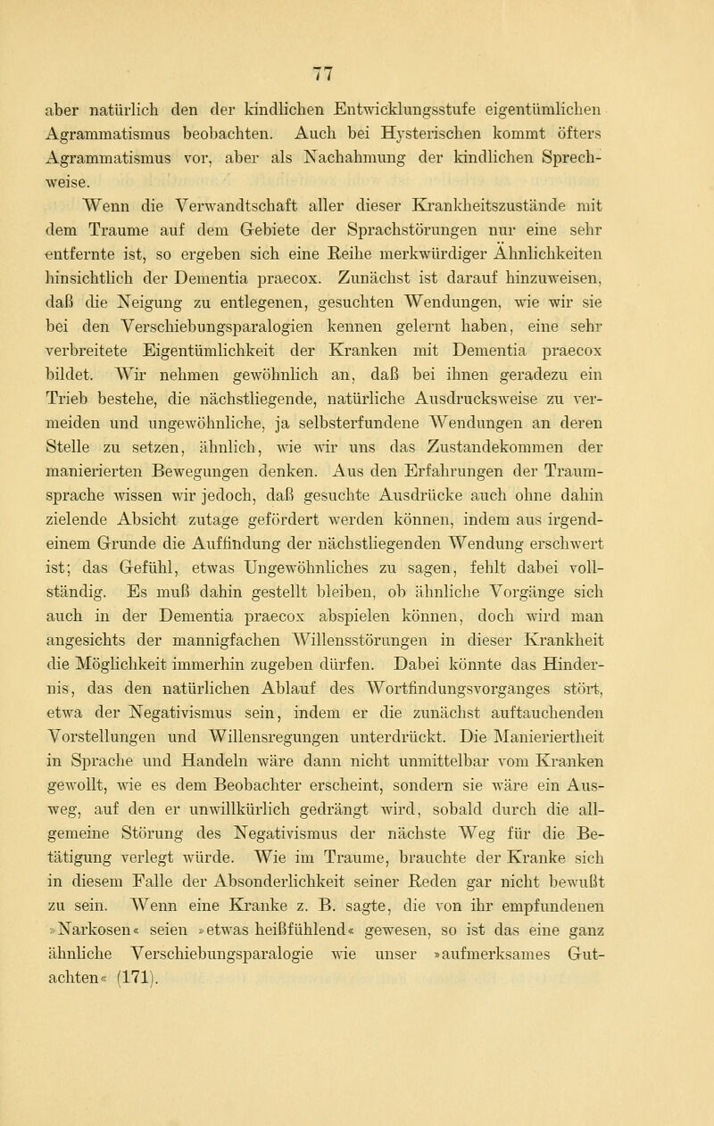 aber natürlich den der kindlichen Entwicklungsstufe eigentümlichen Agrammatismus beobachten. Auch bei Hysterischen kommt öfters Agrammatismus vor, aber als Nachahmung der kindlichen Sprech- weise. Wenn die Verwandtschaft aller dieser Kranldieitszustände mit dem Traume auf dem Gebiete der Sprachstörungen nur eine sehr entfernte ist, so ergeben sich eine Reihe merkwürdiger Ähnlichkeiten hinsichtlich der Dementia praecox. Zunächst ist darauf hinzuweisen, daß die Neigung zu entlegenen, gesuchten Wendungen, wie wir sie bei den Verschiebungsparalogien kennen gelernt haben, eine sehr verbreitete Eigentümlichkeit der Kranken mit Dementia praecox bildet. Wh- nehmen gewöhnlich an, daß bei ihnen geradezu ein Trieb bestehe, die nächstliegende, natürliche Ausdrucksweise zu ver- meiden und ungewöhnliche, ja selbsterfundene Wendungen an deren Stelle zu setzen, ähnlich, Avie wir uns das Zustandekommen der manierierten Bewegungen denken. Aus den Erfahrungen der Traum- sprache wissen wir jedoch, daß gesuchte Ausdrücke auch ohne dahin zielende Absicht zutage gefördert werden können, indem aus irgend- einem Grunde die Auffindung der nächstliegenden Wendung erschwert ist; das Gefühl, etwas Ungewöhnliches zu sagen, fehlt dabei voll- ständig. Es muß dahin gestellt bleiben, ob ähnliche Vorgänge sich auch in der Dementia praecox abspielen können, doch wird man angesichts der mannigfachen Willensstörungen in dieser Krankheit die Möglichkeit immerhin zugeben dürfen. Dabei könnte das Hinder- nis, das den natürlichen Ablauf des Wortfindungsvorganges stört, etwa der Negativismus sein, indem er die zunächst auftauchenden Vorstellungen und Willensregungen unterdrückt. Die Manieriertheit in Sprache und Handeln wäre dann nicht unmittelbar vom Kranken gewollt, wie es dem Beobachter erscheint, sondern sie wäre ein Aus- weg, auf den er unwillkürlich gedrängt wird, sobald durch die all- gemeine Störung des Negativismus der nächste Weg für die Be- tätigung verlegt würde. Wie im Traume, brauchte der Kranke sich in diesem Falle der Absonderlichkeit seiner Reden gar nicht bewußt zu sein. Wenn eine Kranke z. B. sagte, die von ihr empfundenen »Narkosen« seien »etwas heißfühlend« gewesen, so ist das eine ganz ähnliche Verschiebungsparalogie wie unser »aufmerksames Gut- achten« (171).