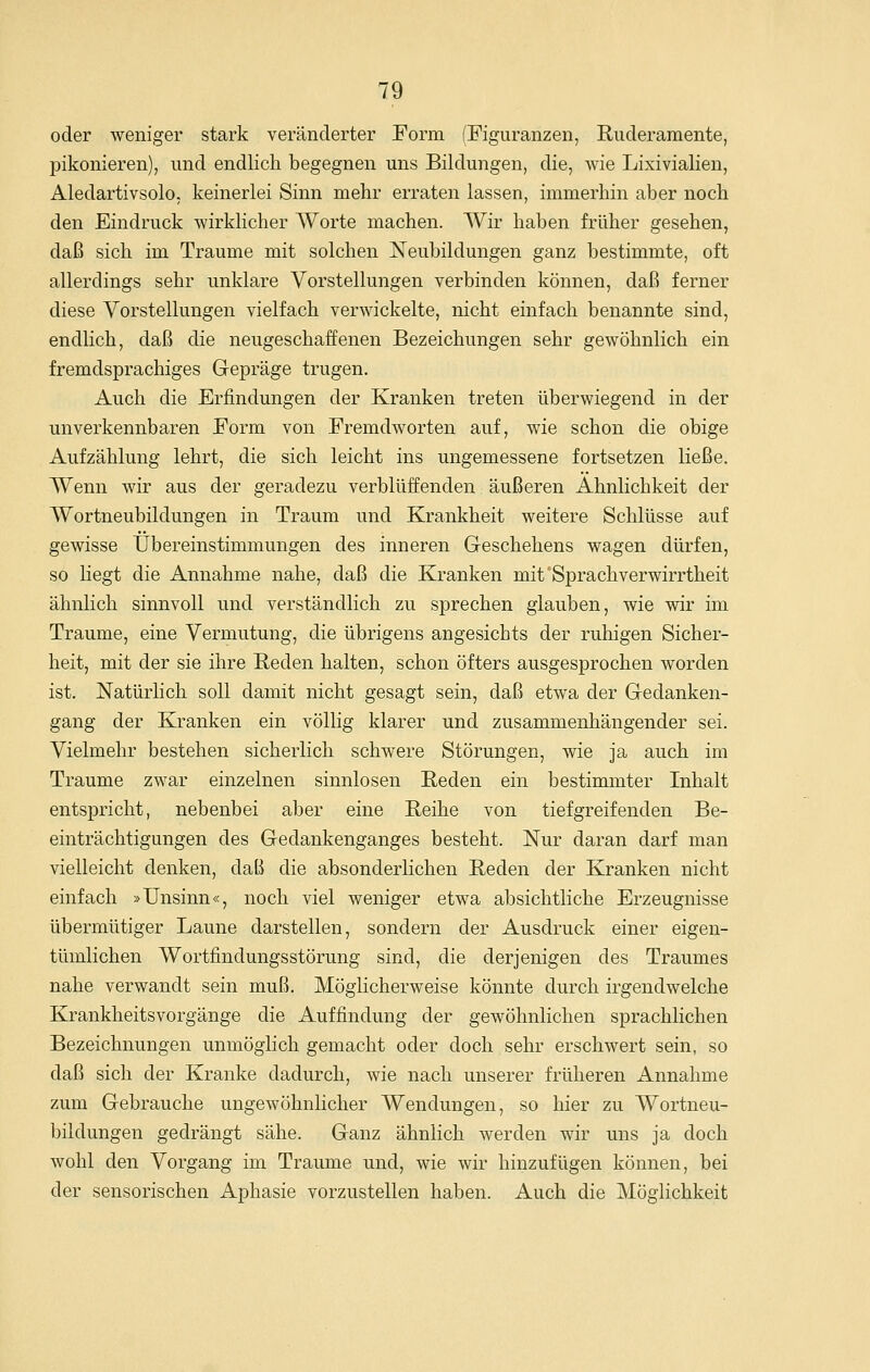 oder weniger stark veränderter Form (Figuranzen, Ruderamente, pikonieren), und endlich begegnen uns Bildungen, die, wie Lixivialien, Aledartivsolo, keinerlei Sinn mehr erraten lassen, immerhin aber noch den Eindruck wirklicher Worte machen. Wir haben früher gesehen, daß sich im Traume mit solchen Neubildungen ganz bestimmte, oft allerdings sehr unklare Vorstellungen verbinden können, daß ferner diese Vorstellungen vielfach verwickelte, nicht einfach benannte sind, endHch, daß die neugeschaffenen Bezeichungen sehr gewöhnlich ein fremdsprachiges Gepräge trugen. Auch die Erfindungen der Kranken treten überwiegend in der unverkennbaren Form von Fremdworten auf, wie schon die obige Aufzählung lehrt, die sich leicht ins ungemessene fortsetzen ließe. Wenn wir aus der geradezu verblüffenden äußeren Ähnlichkeit der Wortneubildungen in Traum und Krankheit weitere Schlüsse auf gewisse Übereinstimmungen des inneren Geschehens wagen dürfen, so Hegt die Annahme nahe, daß die Kranken mit'Sprachverwirrtheit ähnlich sinnvoll und verständlich zu sprechen glauben, wie wir im Traume, eine Vermutung, die übrigens angesichts der ruhigen Sicher- heit, mit der sie ihre Reden halten, schon öfters ausgesprochen worden ist. Natürlich soll damit nicht gesagt sein, daß etwa der Gedanken- gang der Kranken ein völlig klarer und zusammenhängender sei. Vielmehr bestehen sicherlich schwere Störungen, wie ja auch im Traume zwar einzelnen sinnlosen Reden ein bestimmter Inhalt entspricht, nebenbei aber eine Reihe von tiefgreifenden Be- einträchtigungen des Gedankenganges besteht. Nur daran darf man vielleicht denken, daß die absonderhchen Reden der Kranken nicht einfach »Unsinn«, noch viel weniger etwa absichtliche Erzeugnisse übermütiger Laune darstellen, sondern der Ausdruck einer eigen- tümlichen Wortfindungsstörung sind, die derjenigen des Traumes nahe verwandt sein muß. Möglicherweise könnte durch irgendwelche Krankheitsvorgänge die Auffindung der gewöhnlichen sprachlichen Bezeichnungen unmöglich gemacht oder doch sehr erschwert sein, so daß sich der Kranke dadurch, wie nach unserer früheren Annahme zum Gebrauche ungewöhnlicher Wendungen, so hier zu Wortneu- bildungen gedrängt sähe. Ganz ähnlich werden wir uns ja doch wohl den Vorgang im Traume und, wie wir hinzufügen können, bei der sensorischen Aphasie vorzustellen haben. Auch die Möglichkeit