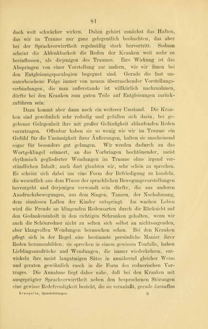 doch weit schwächer wirken. Dahin gehört zunächst das Haften, das wir im Traume nur ganz gelegenthch beobachten, das aber bei der Sprachverwirrtheit regelmäßig stark hervortritt. Sodann scheint die Ablenkbarkeit die Reden der Kranken weit mehr zu beeinflussen, als diejenigen des Traumes. Ihre Wirkung ist das Abspringen von einer Vorstellung zur andern, wie wir ihnen bei den Entgleisungsparalogien begegnet sind. Gerade die fast un- unterbrochene Folge immer von neuem überraschender Yorstellungs- verbindungen, die man außerstande ist willkürlich nachzuahmen, dürfte bei den Kranken zum guten Teile auf Entgleisungen zurück- zuführen sein. Dazu kommt aber dann noch ein weiterer Umstand. Die Kran- ken sind gewöhnlich sehr redselig und gefallen sich darin, bei ge- gebener Grelegenheit ihre mit großer Geläufigkeit ablaufenden Reden vorzutragen. Offenbar haben sie so wenig wie wir im Traume ein Gefühl für die Unsinnigkeit ihrer Äußerungen, halten sie anscheinend sogar für besonders gut gelungen. Wir werden dadurch an das Wortgeklingel erinnert, an das Vorbringen hochtönender, meist rhythmisch gegliederter Wendungen im Traume ohne irgend ver- ständlichen Inhalt; auch dort glaubten wir, sehr schön zu sprechen. Es scheint sich dabei um eine Form der Befriedigung zu handeln, die wesentlich aus dem Flusse der sprachlichen Bewegungsvorstellungen hervorgeht und derjenigen verwandt sein dürfte, die aus anderen Ausdrucksbewegungen, aus dem Singen, Tanzen, der Nachahmung, dem sinnlosen Lallen der Kinder entspringt. Im wachen Leben wird die Freude an klingenden Redensarten durch die Rücksicht auf den Gedankeninhalt in den richtigen Schranken gehalten, wenn wir auch die Schönredner nicht zu selten sich selbst an nichtssagenden, aber klangvollen Wendungen berauschen sehen. Bei den Kranken pflegt sich in der Regel eine bestimmte persönliche Manier ihrer Reden herauszubilden; sie sprechen in einem gewissen Tonfalle, haben Lieblingsausdrücke und Wendungen, die immer wiederkehren, ent- wickeln ihre meist langatmigen Sätze in annähernd gleicher Weise und geraten gewöhnlich rasch in die Form des rednerischen Vor- trages. Die Annahme liegt daher nahe, daß bei den Kranken mit ausgeprägter Sprachverwirrtheit neben den besprochenen Störungen eine gewisse Redefreudigkeit besteht, die sie veranlaßt, gerade darauflos Kraepelin, Sprachstörungen. Q