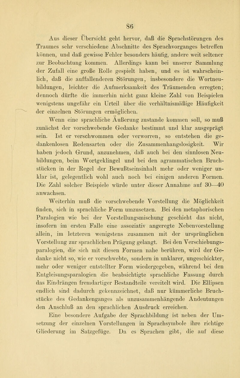 Aus dieser Übersicht geht hervor, daß die Sprachstörungen des Traumes sehr verschiedene Abschnitte des Sprachvorganges betreffen können, und daß gewisse Fehler besonders häufig, andere weit seltener zur Beobachtung kommen. Allerdings kann bei unserer Sammlung der Zufall eine große Rolle gespielt haben, und es ist wahrschein- lich, daß die auffallenderen Störungen, insbesondere die Wortneu- bildungen, leichter die Aufmerksamkeit des Träumenden erregten; dennoch dürfte die immerhin nicht ganz kleine Zahl von Beispielen wenigstens ungefähr ein Urteil über die verhältnismäßige Häufigkeit der einzelnen Störungen ermöglichen. Wenn eine sprachliche Äußerung zustande kommen soll, so muß zunächst der vorschwebende Gedanke bestimmt und klar ausgeprägt sein. Ist er verschwommen oder verworren, so entstehen die ge- dankenlosen Redensarten oder die Zusammenhangslosigkeit. Wir haben jedoch G-rund, anzunehmen, daß auch bei den sinnlosen Neu- bildungen, beim WortgekKngel und bei den agrammatischen Bruch- stücken in der Regel der Bewußtseinsinhalt mehr oder weniger un- klar ist, gelegentlich wohl auch noch bei einigen anderen Formen. Die Zahl solcher Beispiele würde unter dieser Annahme auf 30—40 anwachsen. Weiterhin muß die vorschwebende Vorstellung die Möglichkeit finden, sich in sprachliche Form umzusetzen. Bei den metaphorischen Paralogien wie bei der Yorstellungsmischung geschieht das nicht, insofern im ersten Falle eine assoziativ angeregte Nebenvorstellung allein, im letzteren wenigstens zusammen mit der ursprünglichen Vorstellung zur sprachlichen Prägung gelangt. Bei den Verschiebungs- paralogien, die sich mit diesen Formen nahe berühren, wird der Ge- danke nicht so, wie er vorschwebte, sondern in unklarer, ungeschickter, mehr oder weniger entstellter Form wiedergegeben, während bei den EntgleisungS]Daralogien die beabsichtigte sprachhche Fassung durch das Eindrängen fremdartiger Bestandteile vereitelt wird. Die Ellipsen endlich sind dadurch gekennzeichnet, daß nur kümmerliche Bruch- stücke des Gedankenganges als unzusammenhängende Andeutungen den Anschluß an den sprachlichen Ausdruck erreichen. Eine besondere Aufgabe der Sprachbildung ist neben der Um- setzung der einzelnen Vorstellungen in Sprachsymbole ihre richtige Gliederung im Satzgefüge. Da es Sprachen gibt, die auf diese