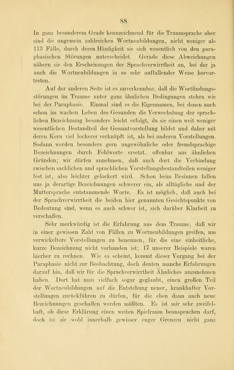 In ganz besonderem Grade kennzeichnend für die Traumsprache aber sind die ungemein zahlreichen Wortneubildungen, nicht weniger als 113 Fälle, durch deren Häufigkeit sie sich wesentlich von den para- phasischen Störungen unterscheidet. Gerade diese Abweichungen nähern sie den Erscheinungen der Sprachverwirrtheit an, bei der ja auch die Wortneubildungen in so sehr auffallender Weise hervor- treten. Auf der anderen Seite ist es unverkennbar, daß die Wortfindungs- störungen im Traume unter ganz ähnlichen Bedingungen stehen wie bei der Paraphasie. Einmal sind es die Eigennamen, bei denen auch schon im wachen Leben des Gesunden die Verwechslung der sprach- lichen Bezeichnung besonders leicht erfolgt, da sie einen weit weniger wesentlichen Bestandteil der Gesamtvorstellung bildet und daher mit deren Kern viel lockerer verknüpft ist, als bei anderen Vorstellungen. Sodann werden besonders gern ungewöhnliche oder fremdsprachige Bezeichnungen durch Fehlworte ersetzt, offenbar aus ähnlichen Gründen; wir dürfen annehmen, daß auch dort die Verbindung zwischen sachlichen und sprachlichen Vorstellungsbestandteilen weniger fest ist, also leichter gelockert wird. Schon beim Besinnen fallen uns ja derartige Bezeichnungen schwerer ein, als alltägliche und der Muttersprache entstammende Worte. Es ist möglich, daß auch bei der Sprachverwirrtheit die beiden hier genannten Gesichtspunkte von Bedeutung sind, wenn es auch schwer ist, sich darüber Klarheit zu verschaffen. Sehr merkwürdig ist die Erfahrung aus dem Traume, daß wir in einer gewissen Zahl von Fällen zu Wortneubildungen greifen, um verwickeitere Vorstellungen zu benennen, für die eine einheitliche, kurze Bezeichnung nicht vorhanden ist; 17 unserer Beispiele waren hierher zu rechnen. Wie es scheint, kommt dieser Vorgang bei der Paraphasie nicht zur Beobachtung, doch deuten manche Erfahrungen darauf hin, daß wir für die Sprachverwirrtheit Ahnliches anzunehmen haben. Dort hat man vielfach sogar geglaubt, einen großen Teil der Wortneubildungen auf die Entstehung neuer, krankhafter Vor- stellungen zurückführen zu dürfen, für die eben dann auch neue Bezeichnungen geschaffen werden müßten. Es ist mir sehr zweifel- haft, ob diese Erklärung einen weiten Spielraum beanspruchen darf, doch ist sie wohl innerhalb gewisser enger Grenzen nicht ganz