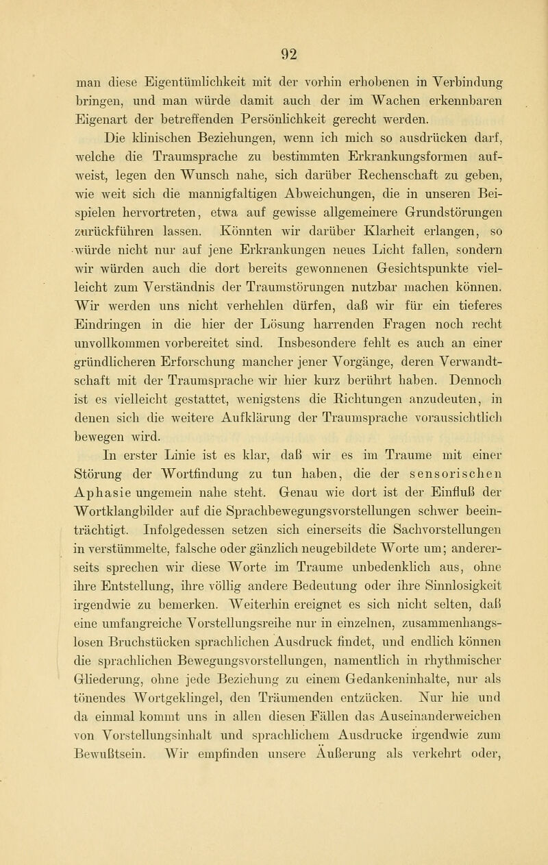 man diese Eigentümlichkeit mit der vorhin erhobenen in Verbindung bringen, und man würde damit auch der im Wachen erkennbaren Eigenart der betreffenden Persönhchkeit gerecht werden. Die klinischen Beziehungen, wenn ich mich so ausdrücken darf, welche die Traumsprache zu bestimmten Erkrankungsformen auf- weist, legen den Wunsch nahe, sich darüber Rechenschaft zu geben, wie weit sich die mannigfaltigen AbweichungeUj die in unseren Bei- spielen hervortreten, etwa auf gewisse allgemeinere Grundstörungen zurückführen lassen. Könnten wir darüber Klarheit erlangen, so ■würde nicht nur auf jene Erkrankungen neues Licht fallen, sondern wir würden auch die dort bereits gewonnenen Gesichtspunkte viel- leicht zum Verständnis der Traumstörungen nutzbar machen können. Wir werden uns nicht verhehlen dürfen, daß wir für ein tieferes Eindringen in die hier der Lösung harrenden Fragen noch recht unvollkommen vorbereitet sind. Insbesondere fehlt es auch an einer gründlicheren Erforschung mancher jener Vorgänge, deren Verwandt- schaft mit der Traumsprache wir hier kurz berührt haben. Dennoch ist es vielleicht gestattet, wenigstens die Richtungen anzudeuten, in denen sich die weitere Aufklärung der Traumsprache voraussichtlich bewegen wird. In erster Linie ist es klar, daß wir es im Traume mit einer Störung der Wortfindung zu tun haben, die der sensorischen Aphasie ungemein nahe steht. Genau wie dort ist der Einfluß der Wortklangbilder auf die Sprachbewegungsvorstellungen schwer beein- trächtigt. Infolgedessen setzen sich einerseits die Sachvorstellungen in verstümmelte, falsche oder gänzlich neugebildete Worte um; anderer- seits sprechen wir diese Worte im Traume unbedenklich aus, ohne ihre Entstellung, ihre völlig andere Bedeutung oder ihre Sinnlosigkeit irgendwie zu bemerken. Weiterhin ereignet es sich nicht selten, daß eine umfangreiche Vorstellungsreihe nur in einzelnen, zusammenhangs- losen Bruchstücken sprachlichen Ausdruck findet, und endlich können die sprachlichen Bewegungsvorstellungen, namentlich in rhythmischer Gliederung, ohne jede Beziehung zu einem Gedankeninhalte, nur als tönendes Wortgeklingel, den Träumenden entzücken. Nur hie und da einmal kommt uns in allen diesen Fällen das Auseinanderweichen von Vorstellungsinhalt und sprachlichem Ausdrucke irgendwie zum Bewußtsein. AVir empfinden unsere Äußerung als verkehrt oder,