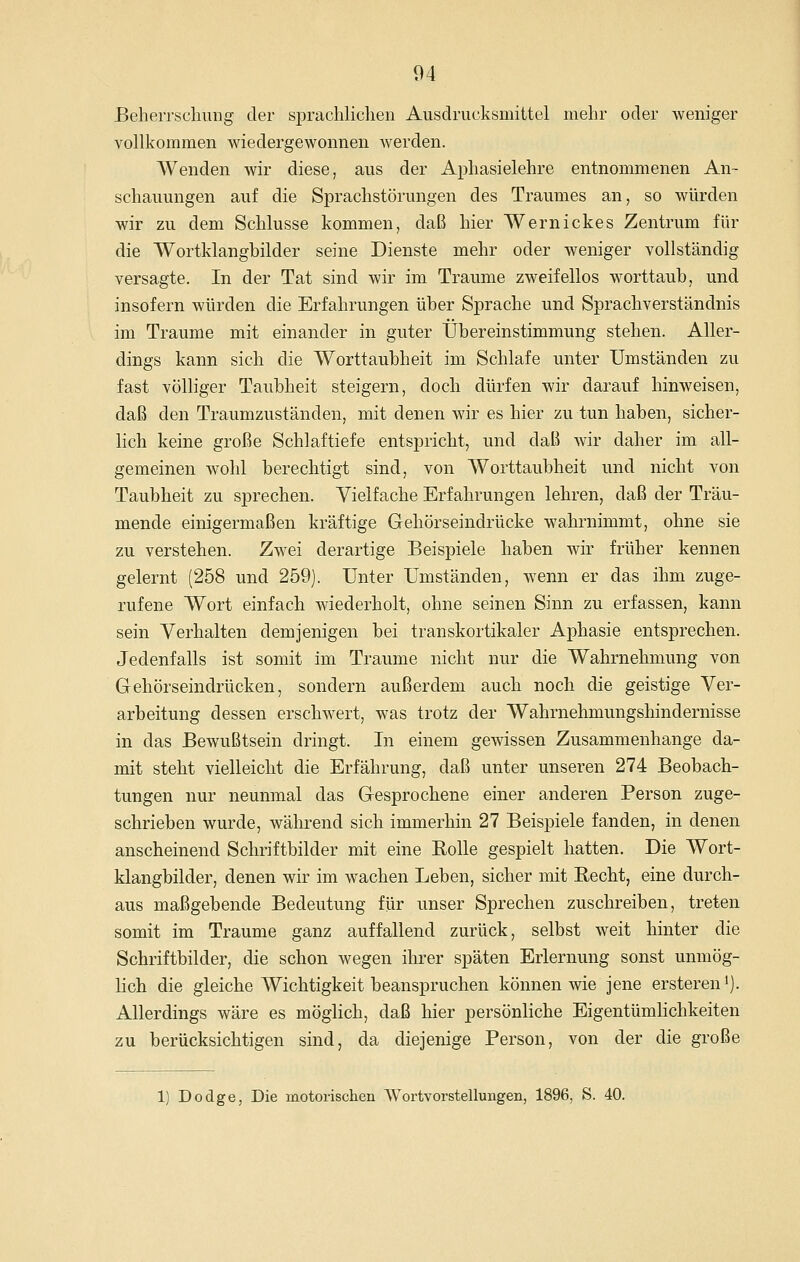 BeheiTschung der sprachlichen Alisdrucksmittel mehr oder weniger vollkommen wiedergewonnen werden. Wenden wir diese, aus der Aphasielehre entnommenen An- schauungen auf die Sprachstörungen des Traumes an, so würden wir zu dem Schlüsse kommen, daß hier Wernickes Zentrum für die Wortklangbilder seine Dienste mehr oder weniger vollständig versagte. In der Tat sind wir im Traume zweifellos worttaub, und insofern würden die Erfahrungen über Sprache und Sprachverständnis im Traume mit einander in guter Übereinstimmung stehen. Aller- dings kann sich die Worttaubheit im Schlafe unter Umständen zu fast völliger Taubheit steigern, doch dürfen wir darauf hinweisen, daß den Traumzuständen, mit denen wir es hier zu tun haben, sicher- lich keine große Schlaftiefe entspricht, und daß wir daher im all- gemeinen wohl berechtigt sind, von Worttaubheit und nicht von Taubheit zu sprechen. Vielfache Erfahrungen lehren, daß der Träu- mende einigermaßen kräftige Gehörseindrücke wahrnimmt, ohne sie zu verstehen. Zwei derartige Beispiele haben wir früher kennen gelernt (258 und 259). Unter Umständen, wenn er das ihm zuge- rufene Wort einfach wiederholt, ohne seinen Sinn zu erfassen, kann sein Verhalten demjenigen bei transkortikaler Aphasie entsprechen. Jedenfalls ist somit im Traume nicht nur die Wahrnehmung von Gehörseindrücken, sondern außerdem auch noch die geistige Ver- arbeitung dessen erschwert, was trotz der Wahrnehmungshindernisse in das Bewußtsein dringt. In einem gewissen Zusammenhange da- mit steht vielleicht die Erfährung, daß unter unseren 274 Beobach- tungen nur neunmal das Gesprochene einer anderen Person zuge- schrieben wurde, während sich immerhin 27 Beispiele fanden, in denen anscheinend Schriftbilder mit eine Rolle gespielt hatten. Die Wort- klangbilder, denen wir im wachen Leben, sicher mit Eecht, eine durch- aus maßgebende Bedeutung für unser Sprechen zuschreiben, treten somit im Traume ganz auffallend zurück, selbst weit hinter die Schriftbilder, die schon wegen ihrer späten Erlernung sonst unmög- lich die gleiche Wichtigkeit beanspruchen können wie jene erstereni). Allerdings wäre es möglich, daß hier persönliche Eigentümlichkeiten zu berücksichtigen sind, da diejenige Person, von der die große 1) Dodge, Die motorisclien Wortvorstellungen, 1896, S. 40.
