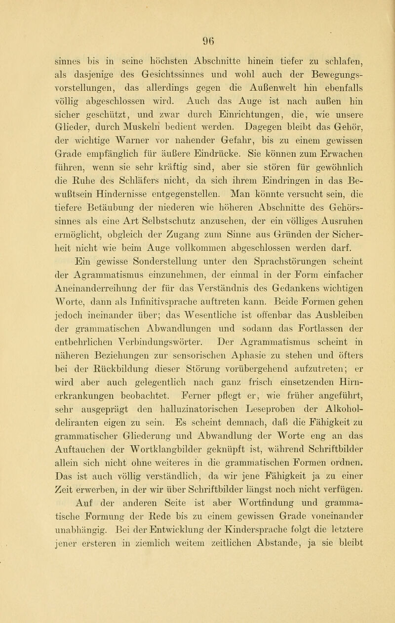 Sinnes bis in seine höchsten Abschnitte hinein tiefer zu schlafen, als dasjenige des Gesichtssinnes und wohl auch der Bewegungs- vorstellungen, das allerdings gegen die Außenwelt hin ebenfalls völlig abgeschlossen wird. Auch das Auge ist nach außen hin sicher geschützt, und zwar durch Einrichtungen, die, wie unsere Glieder, durch Muskeln bedient werden. Dagegen bleibt das Gehör, der wichtige Warner vor nahender Gefahr, bis zu einem gewissen Grade empfänglich für äußere Eindrücke. Sie können zum Erwachen führen, wenn sie sehr kräftig sind, aber sie stören für gewöhnlich die Ruhe des Schläfers nicht, da sich ihrem Eindringen in das Be- wußtsein Hindernisse entgegenstellen. Man könnte versucht sein, die tiefere Betäubung der niederen wie höheren Abschnitte des Gehörs- sinnes als eine Art Selbstschutz anzusehen, der ein völliges Ausruhen ermöglicht, obgleich der Zugang zum Sinne aus Gründen der Sicher- heit nicht wie beim Auge vollkommen abgeschlossen werden darf. Ein gewisse Sonderstellung unter den Si3rachstörungen scheint der Agrammatismus einzunehmen, der einmal in der Form einfacher Aneinanderreihung der für das Verständnis des Gedankens wichtigen Worte, dann als Inlinitivsprache auftreten kann. Beide Formen gehen jedoch ineinander über; das Wesentliche ist offenbar das Ausbleiben der grammatischen Abwandlungen und sodann das Fortlassen der entbehrlichen Verbindungswörter. Der Agrammatismus scheint in näheren Beziehungen zm* sensorischen Aphasie zu stehen und öfters bei der Bückbildung dieser Störung vorübergehend aufzutreten; er wird aber auch gelegentlich nach ganz frisch einsetzenden Hirn- erkrankungen beobachtet. Ferner pflegt er, wie früher angeführt, sehr ausgeprägt den halluzinatorischen Leseproben der Alkohol- deliranten eigen zu sein. Es scheint demnach, daß die Fähigkeit zu grammatischer Gliederung und Abwandlung der Worte eng an das Auftauchen der Wortklangbilder geknüpft ist, während Schriftbilder allein sich nicht ohne weiteres in die grammatischen Formen ordnen. Das ist auch völlig verständlich, da wir jene Fähigkeit ja zu einer Zeit erwerben, in der wir über Schriftbilder längst noch nicht verfügen. Auf der anderen Seite ist aber Wortfindung und gramma- tische Formung der Bede bis zu einem gewissen Grade voneinander unabhängig. Bei der Entwicklung der Kindersprache folgt die letztere jener ersteren in ziemlich weitem zeitlichen Abstände, ja sie bleibt