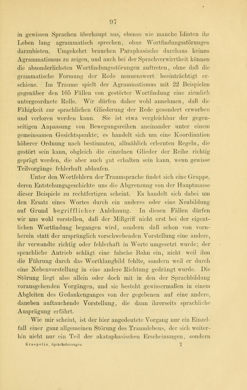 in gewissen Sprachen überhaupt aus, ebenso wie manche Idioten ihr Leben lang agrammatisch sprechen, ohne Wortfindungsstörungen darzubieten. Umgekehrt brauchen Paraphasische durchaus keinen Agrammatismus zu zeigen, und auch bei der Sprachverwirrtheit können die absonderHchsten Wortfindungsstörungen auftreten, ohne daß die grammatische Formung der Rede nennenswert beeinträchtigt er- schiene. Im Traume sjiielt der Agrammatismus mit 22 Beispielen gegenüber den 165 Fällen von gestörter Wortfindung eine ziemlich untergeordnete Rolle. Wir dürfen daher wohl annehmen, daß die Fähigkeit zur sprachlichen Gliederung der Rede gesondert erworben und verloren werden kann. Sie ist etwa vergleichbar der gegen- seitigen Anpassung von Bewegungsreihen aneinander unter einem gemeinsamen Gesichtspunkte; es handelt sich um eine Koordination höherer Ordnung nach bestimmten, allmählich erlernten Regeln, die gestört sein kann, obgleich die einzelnen Glieder der Reihe richtig geprägt werden, die aber auch gut erhalten sein kann, wenn gewisse Teilvorgänge fehlerhaft ablaufen. Unter den Wortfehlern der Traumsprache findet sich eine Gruppe, deren Entstehungsgeschichte uns die Abgrenzung von der Hauptmasse dieser Beispiele zu rechtfertigen scheint. Es handelt sich dabei um den Ersatz eines Wortes durch ein anderes oder eine Neubildung auf Grund begrifflicher Anlehnung. In diesen Fällen dürfen wir uns wohl vorstellen, daß der Mißgriff nicht erst bei der eigent- lichen Wortfindung begangen wird, sondern daß schon von vorn- herein statt der ui-sprünglich vorschwebenden Vorstellung eine andere, ihr verwandte richtig oder fehlerhaft in Worte umgesetzt wurde; der sprachliche Antrieb schlägt eine falsche Bahn ein, nicht weil ihm die Führung durch das Wortklangbild fehlte, sondern weil er durch eine Nebenvorstellung in eine andere Richtung gedrängt wurde. Die Störung liegt also allein oder doch mit in den der Sprachbildung vorausgehenden Vorgängen, und sie besteht gewissermaßen in einem Abgleiten des Gedankenganges von der gegebenen auf eine andere, daneben auftauchende Vorstellung, die dann ihrerseits sprachliche Ausprägung erfährt. Wie mir scheint, ist der hier angedeutete Vorgang nur ein Einzel- fall einer ganz allgemeinen Störung des Traumlebens, der sich weiter- hin nicht nur ein Teil der akataphasischen Erscheinungen, sondern Kraepeliii, Spraohstüriuigeu. 7