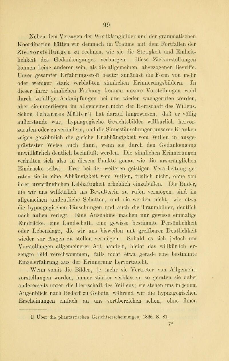 Neben dem Versagen der A\'ürtldangbilder und der grammatisclien Koordination hätten wir demnach im Traume mit dem Fortfallen der Zielvorstellungen zu rechnen, wie sie die Stetigkeit und Einheit- lichkeit des Gedankenganges verbürgen. Diese Zielvorstellungen können keine anderen sein, als die allgemeinen, abgezogenen Begriffe. Unser gesamter Erfahrungsstoff besitzt zunächst die Form von mehr oder weniger stark verblaßten sinnlichen Erinnerungsbildern. In dieser ihrer sinnlichen Färbung können unsere Vorstellungen wohl durch zufällige Anknüpfungen bei uns wieder wachgerufen werden, aber sie unterliegen im allgemeinen nicht der Herrschaft des Willens. Schon Johannes Müller^) hat darauf hingewiesen, daß er völlig außerstande war, hypnagogische Gesichtsbilder willkürlich hervor- zurufen oder zu verändern, und die Sinnestäuschungen unserer Kranken zeigen gewöhnlich die gleiche Unabhängigkeit vom Willen in ausge- prägtester Weise auch dann, wenn sie durch den Gedankengang unwillkürlich deutlich beeinflußt werden. Die sinnlichen Erinnerungen verhalten sich also in diesem Punkte genau wie die ursprünglichen Eindrücke selbst. Erst bei der weiteren geistigen Verarbeitung ge- raten sie in eine Abhängigkeit vom Willen, freilich nicht, ohne von ihrer ursprünglichen Lebhaftigkeit erheblich einzubüßen. Die Bilder, die wir uns willkürlich ins Bewußtsein zu rufen vermögen, sind im allgemeinen undeutliche Schatten, und sie werden nicht, wie etwa die hypnagogischen Täuschungen und auch die Traumbilder, deuthch nach außen verlegt. Eine Ausnahme machen nur gewisse einmalige Eindrücke, eine Landschaft, eine gewisse bestimmte Persönlichkeit oder Lebenslage, die wir uns bisweilen mit greifbarer Deutlichkeit wieder vor Augen zu stellen vermögen. Sobald es sich jedoch um Vorstellungen allgemeinerer Art handelt, bleibt das willkürlich er- zeugte Bild verschwommen, falls nicht etwa gerade eine bestimmte Einzelerfahrung aus der Erinnerung hervortaucht. , Wenn somit die Bilder, je mehr sie Vertreter von Allgemein- vorstellungen werden, immer stärker verblassen, so geraten sie dabei andererseits unter die Herrschaft des Willens; sie stehen uns in jedem Augenblick nach Bedarf zu Gebote, während wir die hypnagogischen Erscheinungen einfach an uns vorüberziehen sehen, ohne ihnen 1) Über die phantastischen Gesichtserscheimmgen, 1826, S. 81. 7*