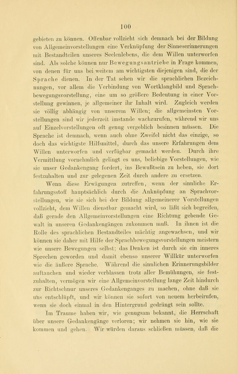 gebieten zu können. Offenbar vollzieht sich demnach bei der Bildung von Allgemeinvorstellungen eine Verknüpfung der Sinneserinnerungen mit Bestandteilen unseres Seelenlebens, die dem Willen unterworfen sind. Als solche können nur Bewegungsantriebe in Frage kommen, von denen für uns bei weitem am wichtigsten diejenigen sind, die der Sprache dienen. In der Tat sehen wir die sprachlichen Bezeich- nungen, vor allem die Verbindung von Wortklangbild und Sprach- bewegungsvorstellung, eine um so größere Bedeutung in einer Vor- stellung gewinnen, je allgemeiner ihr Inhalt wird. Zugleich werden sie vöUig abhängig von unserem Willen; die allgemeinsten Vor- stellungen sind Avir jederzeit imstande wachzurufen, während wir uns auf Einzelvorstellungen oft genug vergebHch besinnen müssen. Die Sprache ist demnach, wenn auch ohne Zweifel nicht das einzige, so doch das Avichtigste Hilfsmittel, durch das unsere Erfahrungen dem Willen unterAvorfen und verfügbar gemacht werden. Durch ihre Vermittlung vornehmlich gelingt es uns, behebige Vorstellungen, Avie sie unser G-edankengang fordert^ ins Bewußtsein zu heben, sie dort festzuhalten und zur gelegenen Zeit durch andere zu ersetzen. Wenn diese Erwägungen zutreffen, wenn der sinnliche Er- fahrungsstoff hauptsächlich durch die Anknüpfung an Sprachvor- stellungen, wie sie sich bei der Bildung allgemeinerer Vorstellungen vollzieht, dem Willen dienstbar gemacht Avird, so läßt sich begreifen, daß gerade den Allgemeinvorstellungen eine Eichtung gebende Ge- Avalt in unseren Gedankengängen zukommen muß. In ihnen ist die Eolle des sprachlichen Bestandteiles mächtig angewachsen, und Avir können sie daher mit Hilfe der SprachbeAvegungsvorstellungen meistern Avie unsere Bewegungen selbst; das Denken ist durch sie ein inneres Sprechen geworden und damit ebenso unserer Willkür unterAVorfen Avie die äußere Sprache. Während die sinnlichen Erinnerungsbilder auftauchen und wieder verblassen trotz aller Bemühungen, sie fest- zuhalten, vermögen wir eine Allgemeinvorstellung lange Zeit hindurch zur Richtschnur unseres Gedankenganges zu machen, ohne daß sie uhs entschlüpft, und Avir können sie sofort von neuem herbeirufen, wenn sie doch einmal in den Hintergrund gedrängt sein sollte. Im Traume haben Avir, Avie genugsam bekannt, die Herrschaft über unsere Gedankengänge verloren; wir nehmen sie hin, wie sie kommen und gehen. Wir würden daraus schließen müssen, daß die