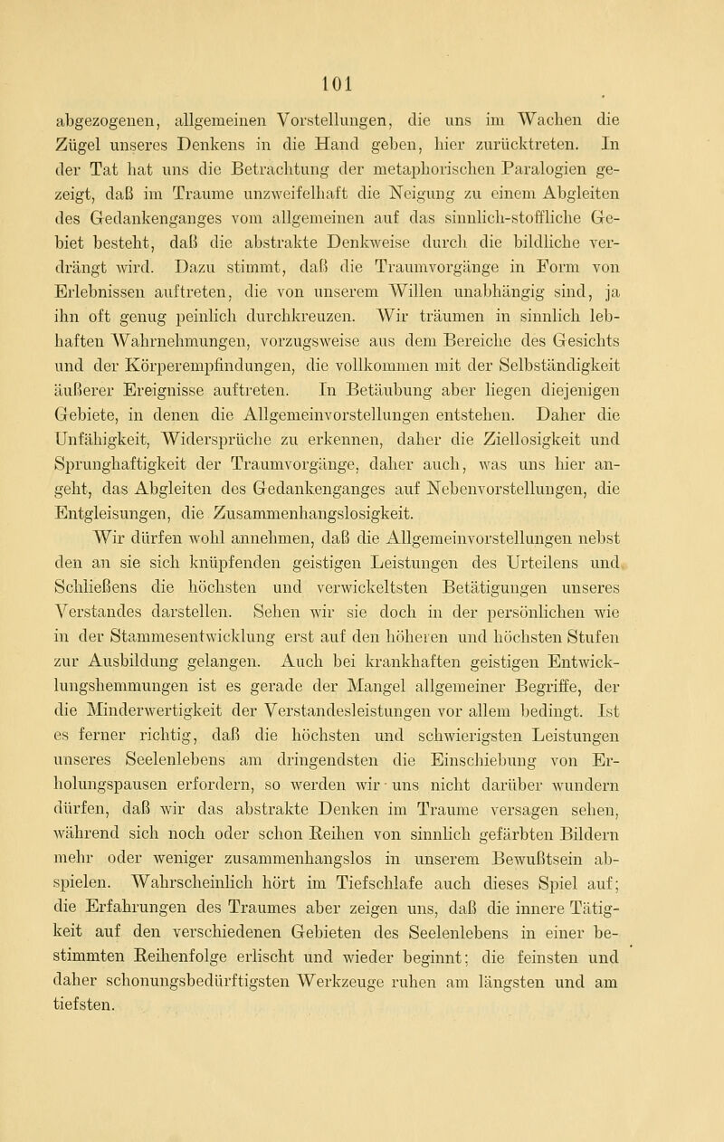 abgezogenen, allgemeinen Vorstellungen, die uns im Wachen die Zügel unseres Denkens in die Hand geben, liier zurücktreten. In der Tat hat uns die Betrachtung der metaphorischen Paralogien ge- zeigt, daß im Traume unzweifelhaft die Neigung zu einem Abgleiten des Gedankenganges vom allgemeinen auf das sinnlich-stoffliche Ge- biet besteht, daß die abstrakte Denkweise durch die bildliche ver- drängt wird. Dazu stimmt, daß die Traumvorgänge in Form von Erlebnissen auftreten, die von unserem Willen unabhängig sind, ja ihn oft genug peinlich durchkreuzen. Wir träumen in sinnlich leb- haften Wahrnehmungen, vorzugsweise aus dem Bereiche des Gesichts und der Körperempfindungen, die vollkommen mit der Selbständigkeit äußerer Ereignisse auftreten. In Betäubung aber liegen diejenigen Gebiete, in denen die Allgemeinvorstellungen entstehen. Daher die Unfähigkeit, Widersprüche zu erkennen, daher die Ziellosigkeit und Sprunghaftigkeit der Traumvorgänge, daher auch, was uns hier an- geht, das Abgleiten des Gedankenganges auf Nebenvorstellungen, die Entgleisungen, die Zusammenhangslosigkeit. Wir dürfen w^ohl annehmen, daß die Allgemeinvorstellungen nebst den an sie sich knüpfenden geistigen Leistungen des Urteilens und Schließens die höchsten und verwickeltsten Betätigungen unseres Verstandes darstellen. Sehen wir sie doch in der persönlichen wie in der Stammesentwicklung erst auf den höheren und höchsten Stufen zur Ausbildung gelangen. Auch bei krankhaften geistigen Entwick- lungshemmungen ist es gerade der Mangel allgemeiner Begriffe, der die Minderwertigkeit der Verstandesleistungen vor allem bedingt. Ist es ferner richtig, daß die höchsten und schwierigsten Leistungen unseres Seelenlebens am dringendsten die Einschiebung von Er- holungspausen erfordern, so werden wir - uns nicht darüber wundern dürfen, daß wir das abstrakte Denken im Traume versagen sehen, während sich noch oder schon Reihen von sinnlich gefärbten Bildern mehr oder weniger zusammenhangslos in unserem Bewußtsein ab- spielen. Wahrscheinlich hört im Tief schlafe auch dieses Spiel auf; die Erfahrungen des Traumes aber zeigen uns, daß die innere Tätig- keit auf den verschiedenen Gebieten des Seelenlebens in einer be- stimmten Reihenfolge erlischt und wieder beginnt: die feinsten und daher schonungsbedürftigsten Werkzeuge ruhen am längsten und am tiefsten.