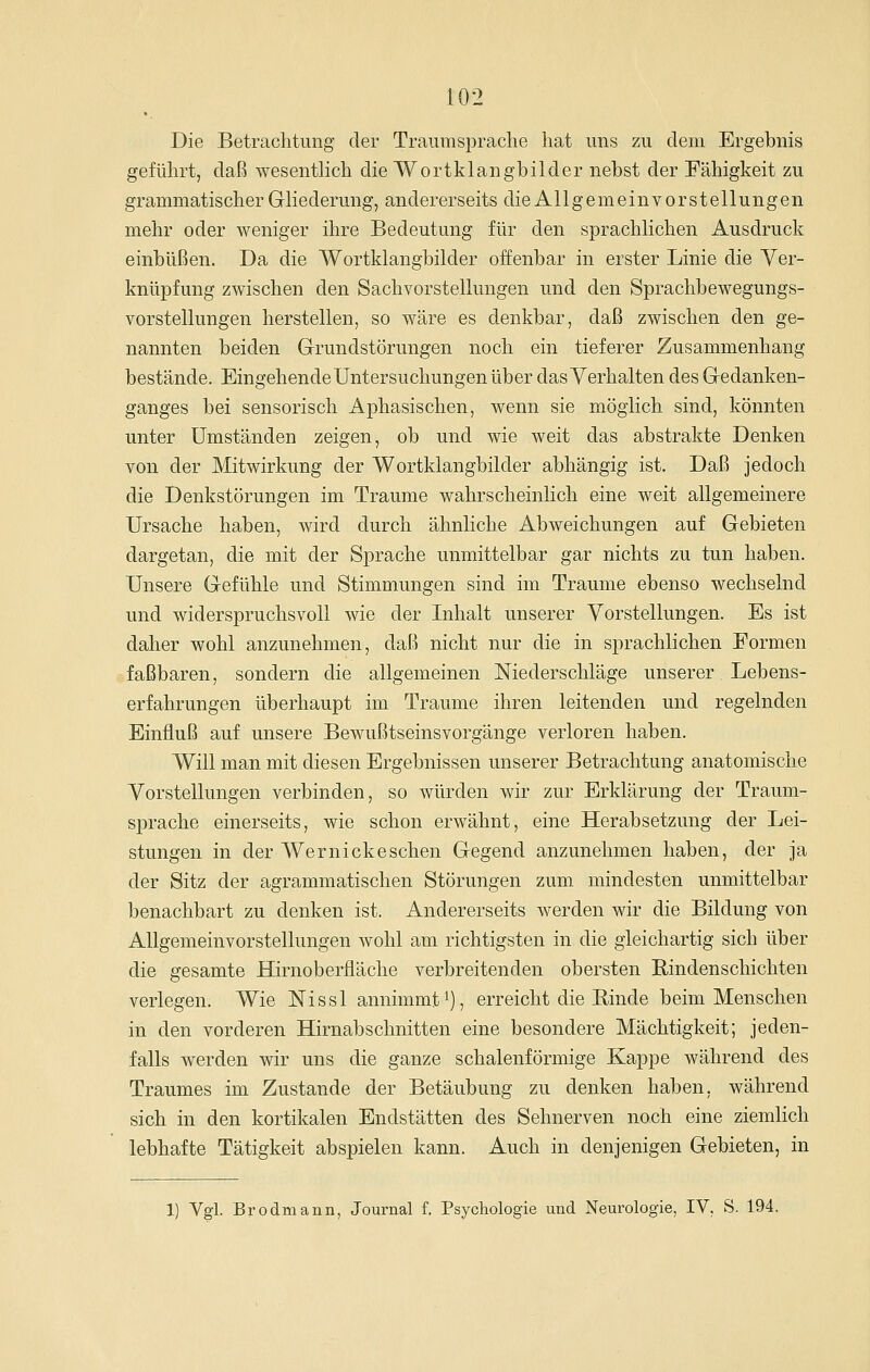 Die Betrachtung der Traumspraclie hat uns zu dem Ergebnis geführt, daß wesentlich die Wortklangbilder nebst der Fähigkeit zu grammatischer Gliederung, andererseits die Allgemein vorstellungen mehr oder weniger ihre Bedeutung für den sprachlichen Ausdruck einbüßen. Da die Wortklangbilder offenbar in erster Linie die Yer- knüpfung zwischen den Sachvorstellungen und den Sprachbewegungs- vorstellungen herstellen, so wäre es denkbar, daß zwischen den ge- nannten beiden Grundstörungen noch ein tieferer Zusammenhang bestände. Eingehende Untersuchungen über das Verhalten des Gedanken- ganges bei sensorisch Aphasischen, wenn sie möglich sind, könnten unter Umständen zeigen, ob und wie weit das abstrakte Denken von der Mitwirkung der Wortklangbilder abhängig ist. Daß jedoch die Denkstörungen im Traume wahrscheinlich eine weit allgemeinere Ursache haben, wird durch ähnliche Abweichungen auf Gebieten dargetan, die mit der Sprache unmittelbar gar nichts zu tun haben. Unsere Gefühle und Stimmungen sind im Traume ebenso wechselnd und widerspruchsvoll wie der Inhalt unserer Vorstellungen. Es ist daher wohl anzunehmen, daß nicht nur die in sprachlichen Formen faßbaren, sondern die allgemeinen Niederschläge unserer Lebens- erfahrungen überhaupt im Traume ihren leitenden und regelnden Einfluß auf unsere Bewußtseinsvorgänge verloren haben. Will man mit diesen Ergebnissen unserer Betrachtung anatomische Vorstellungen verbinden, so würden wir zur Erklärung der Traum- sprache einerseits, wie schon erwähnt, eine Herabsetzung der Lei- stungen in der Wer nicke sehen Gegend anzunehmen haben, der ja der Sitz der agrammatischen Störungen zum mindesten unmittelbar benachbart zu denken ist. Andererseits werden wir die Bildung von Allgemeinvorstellungen Avohl am richtigsten in die gleichartig sich über die gesamte Hirnoberfläche verbreitenden obersten Rindenschichten verlegen. Wie Nissl annimmt ^j, erreicht die Einde beim Menschen in den vorderen Hirnabschnitten eine besondere Mächtigkeit; jeden- falls werden wir uns die ganze schalenförmige Kappe während des Traumes im Zustande der Betäubung zu denken haben, während sich in den kortikalen Endstätten des Sehnerven noch eine ziemlich lebhafte Tätigkeit abspielen kann. Auch in denjenigen Gebieten, in 1) Vgl. Brodmann, Journal f. Psychologie und Neurologie, IV, S. 194.