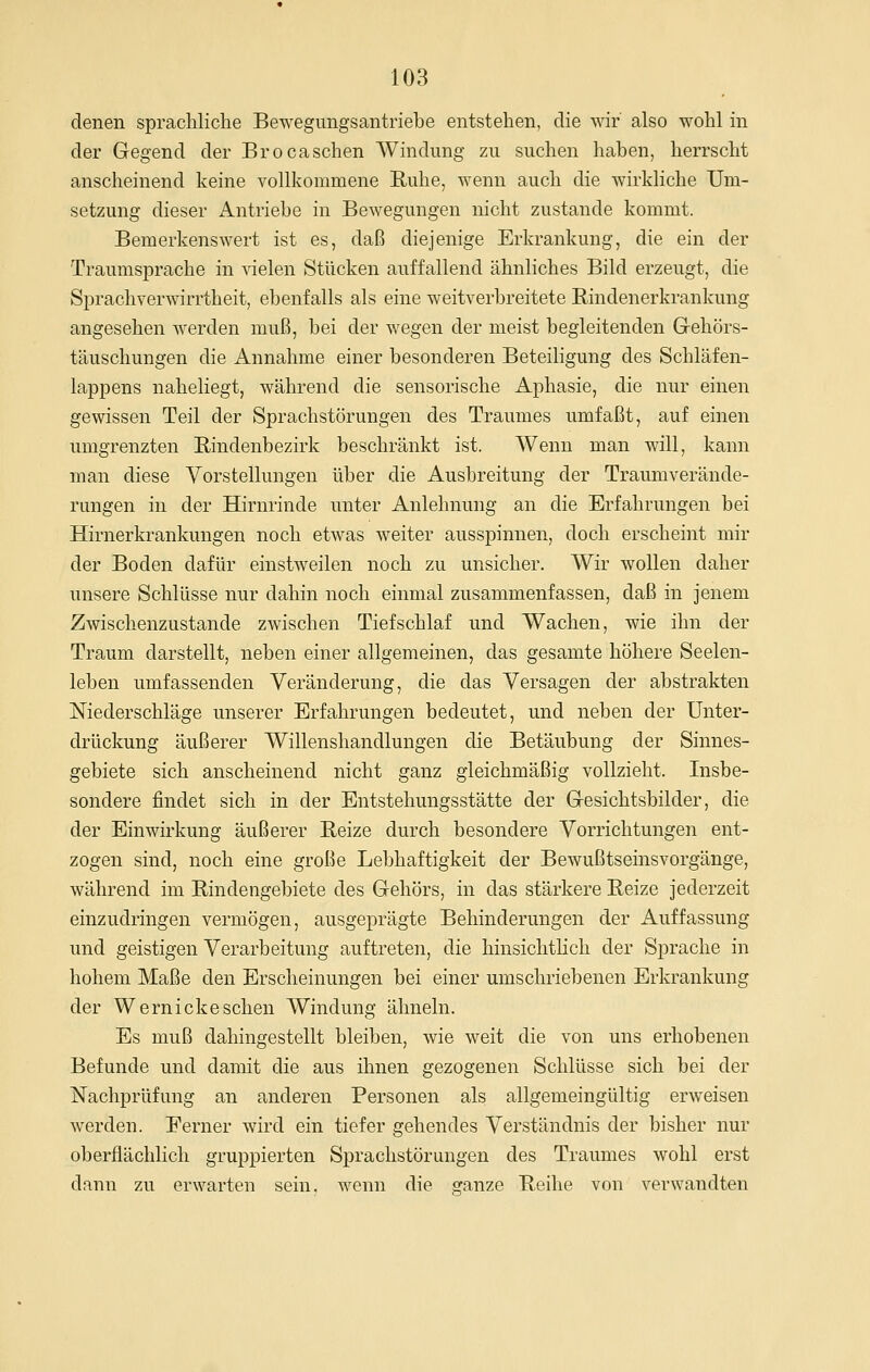 denen spracliliclie Bewegungsantriebe entstehen, die wir also wohl in der Gegend der Brocasehen Windung zu suchen haben, herrscht anscheinend keine vollkommene Ruhe, wenn auch die wirkliche Um- setzung dieser Antriebe in Bewegungen nicht zustande kommt. Bemerkenswert ist es, daß diejenige Erkrankung, die ein der Traumsprache in vielen Stücken auffallend ähnliches Bild erzeugt, die Sprachverwirrtheit, ebenfalls als eine weitverbreitete Rindenerkrankung angesehen werden muß, bei der wegen der meist begleitenden Gehörs- täuschungen die Annahme einer besonderen Beteiligung des Schläfen- lappens naheliegt, während die sensorische Aphasie, die nur einen gewissen Teil der Sprachstörungen des Traumes umfaßt, auf einen umgrenzten Rindenbezirk beschränkt ist. Wenn man will, kann man diese Yorstellungen über die Ausbreitung der Traumverände- rungen in der Hirnrinde unter Anlehnung an die Erfahrungen bei Hirnerkrankungen noch etwas weiter ausspinnen, doch erscheint mir der Boden dafür einstweilen noch zu unsicher. Wir wollen daher unsere Schlüsse nur dahin noch einmal zusammenfassen, daß in jenem Zwischenzustande zwischen Tief schlaf und Wachen, wie ihn der Traum darstellt, neben einer allgemeinen, das gesamte höhere Seelen- leben umfassenden Veränderung, die das Versagen der abstrakten Niederschläge unserer Erfahrungen bedeutet, und neben der Unter- drückung äußerer Willenshandlungen die Betäubung der Sinnes- gebiete sich anscheinend nicht ganz gleichmäßig vollzieht. Insbe- sondere findet sich in der Entstehungsstätte der Gesichtsbilder, die der Einwirkung äußerer Reize durch besondere Vorrichtungen ent- zogen sind, noch eine große Lebhaftigkeit der Bewußtseinsvorgänge, während im Rindengebiete des Gehörs, in das stärkere Reize jederzeit einzudringen vermögen, ausgeprägte Behinderungen der Auffassung und geistigen Verarbeitung auftreten, die hinsichtlich der Sprache in hohem Maße den Erscheinungen bei einer umschriebenen Erkrankung der W ernicke sehen Windung ähneln. Es muß dahingestellt bleiben, wie weit die von uns erhobenen Befunde und damit die aus ihnen gezogenen Schlüsse sich bei der Nachprüfung an anderen Personen als allgemeingültig erweisen werden. Ferner wird ein tiefer gehendes Verständnis der bisher nur oberflächlich gruppierten Sprachstörungen des Traumes wohl erst dann zu erwarten sein, wenn die sfanze Reihe von verwandten