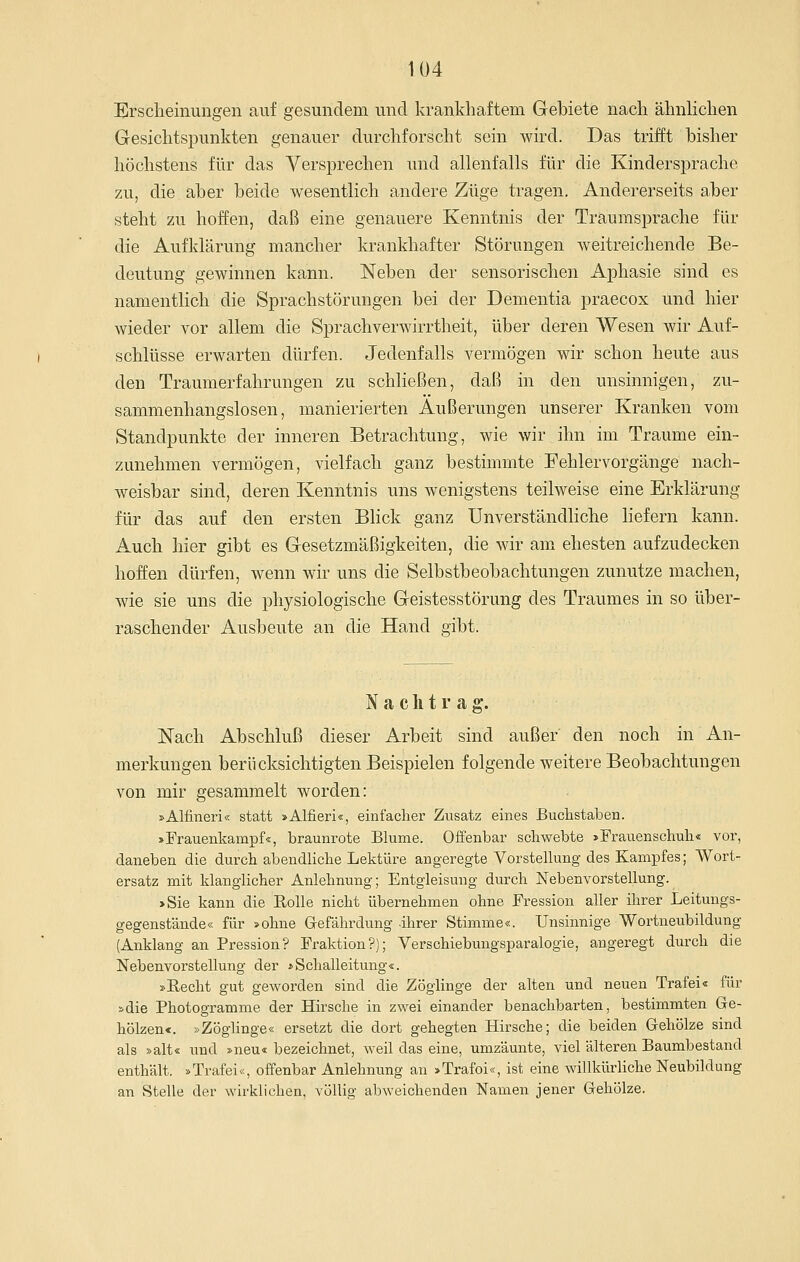 Ersclieinungen auf gesundem und krankhaftem Gebiete nach ähnHchen Gesichtsjiunkten genauer durchforscht sein wird. Das trifft bisher höchstens für das Versprechen und allenfalls für die Kindersprache zu, die aber beide wesentlich andere Züge tragen. Andererseits aber steht zu hoffen, daß eine genauere Kenntnis der Traumsprache für die Aufklärung mancher krankhafter Störungen Aveitreichende Be- deutung gewinnen kann. Neben der sensorischen Aphasie sind es namentlich die Sprachstörungen bei der Dementia praecox und hier wieder vor allem die Sprachverwirrtheit, über deren Wesen wir Auf- schlüsse erwarten dürfen. Jedenfalls vermögen wir schon heute aus den Traumerfahrungen zu schließen, daß in den unsinnigen, zu- sammenhangslosen, manierierten Äußerungen unserer Kranken vom Standpunkte der inneren Betrachtung, wie wir ihn im Traume ein- zunehmen vermögen, vielfach ganz bestimmte Fehlervorgänge nach- weisbar sind, deren Kenntnis uns wenigstens teilweise eine Erklärung für das auf den ersten Blick ganz Unverständliche liefern kann. Auch hier gibt es Gesetzmäßigkeiten, die wir am ehesten aufzudecken hoffen dürfen, wenn wir uns die Selbstbeobachtungen zunutze machen, wie sie uns die physiologische Geistesstörung des Traumes in so über- raschender Ausbeute an die Hand gibt. Nachtrag. Nach Abschluß dieser Arbeit sind außer' den noch in An- merkungen berücksichtigten Beispielen folgende weitere Beobachtungen von mir gesammelt worden: »Alfineri« statt »Alfieri«, einfacher Zusatz eines Buclistaben. »Frauenkampf«, braunrote Blume. Offenbar schwebte »Frauenschuh« vor, daneben die durch abendhche Lektüre angeregte Vorstelkmg-des Kampfes; Wort- ersatz mit klanglicher Anlehnung; Entgleisung durch Nebenvorstellung. »Sie kann die Rolle nicht übernehmen ohne Fression aller ilirer Leitungs- gegenstände« für »ohne Gefährdung ihrer Stimme«. Unsinnige Wortneubildung (Anklang an Pression? Fraktion?); Verschiebungsparalogie, angeregt durch die Nebenvorstellung der »Schalleitung«. »Recht gut geworden sind die Zöglinge der alten und neuen Trafei« für »die Photogramme der Hirsche in zwei einander benachbarten, bestimmten Ge- hölzen«. »Zöglinge« ersetzt die dort gehegten Hirsche; die beiden Gehölze sind als »alt« und »neu« bezeichnet, weil das eine, umzäunte, viel älteren Baumbestand enthält. »Trafei«, offenbar Anlehnung an »Trafoi«, ist eine willkürliche Neubildung an Stelle der wirklichen, völlig abweichenden Namen jener Gehölze.