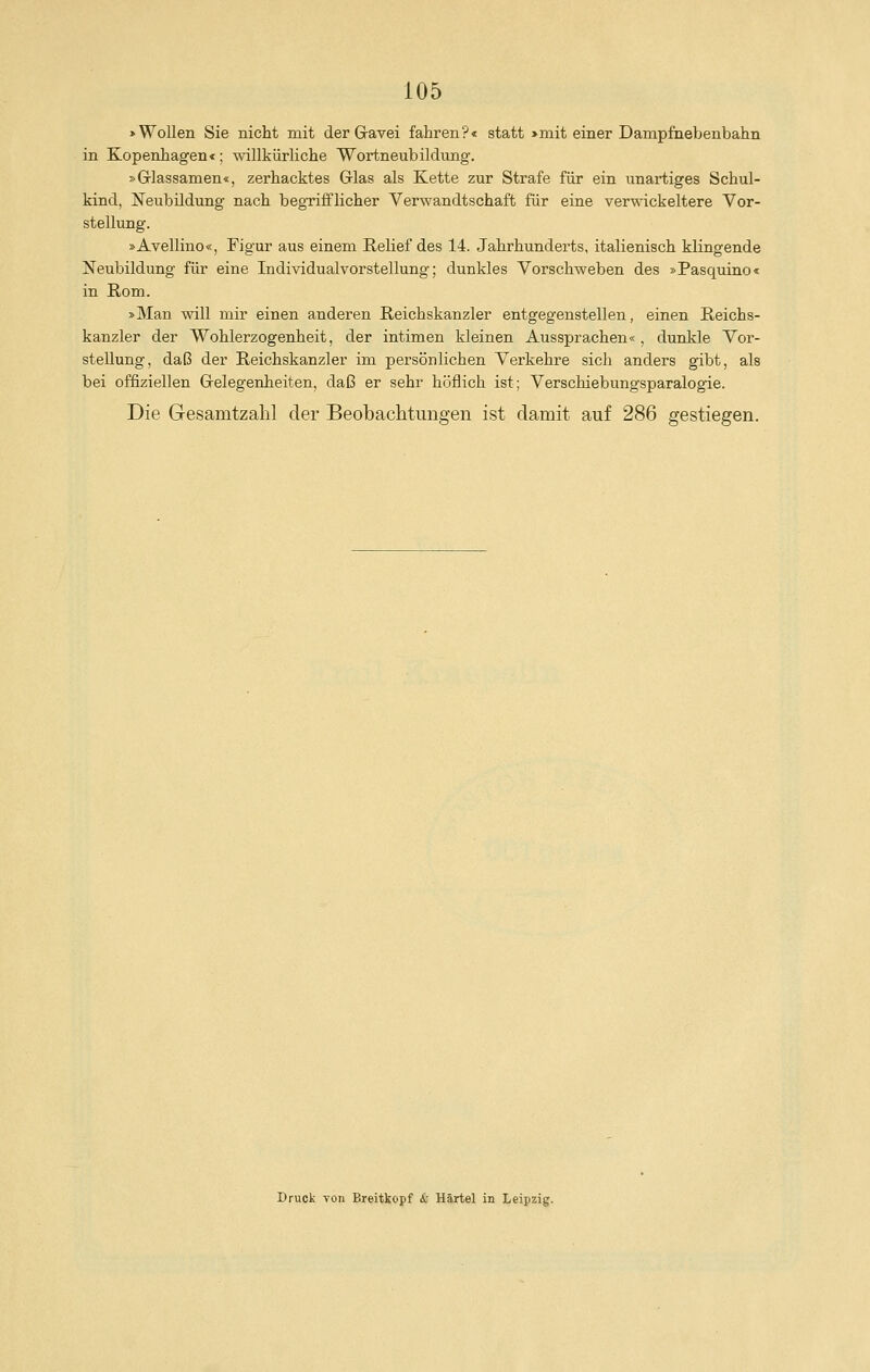 »Wollen Sie nicht mit der Gavei fahren?« statt >mit einer Dampfnebenbahn in Kopenhagen«; willkürliche Wortneubildung. »Grlassamen«, zerhacktes Glas als Kette zur Strafe für ein unartiges Schul- kind, Neubildung nach begrifflicher Verwandtschaft für eine verwickeitere Vor- stellung. »Avellino«, Figur aus einem Relief des 14. Jahrhunderts, italienisch klingende Neubildung für eine Individualvorstellung; dunkles Vorschweben des »Pasquino« in Rom. »Man will mir einen anderen Reichskanzler entgegenstellen, einen Reichs- kanzler der Wohlerzogenheit, der intimen kleinen Aussprachen«, dunkle Vor- stellung, daß der Reichskanzler im persönlichen Verkehre sich anders gibt, als bei offiziellen Gelegenheiten, daß er sehr höflich ist; Verschiebungsparalogie. Die Gesamtzahl der Beobachtungen ist damit auf 286 gestiegen.
