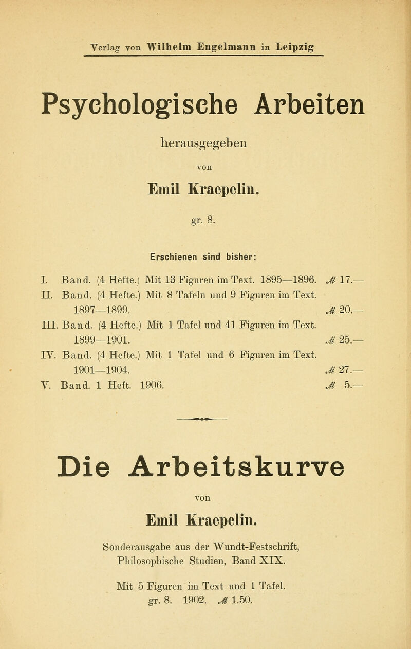 Psychologische Arbeiten herausgegeben von Emil KraepeKn. gr. 8. Erschienen sind bisher: I. Band. (4 Hefte.) Mit 13 Figuren im Text. 1895—1896. JiYl.— II. Band. (4 Hefte.) Mit 8 Tafeln und 9 Figuren im Text. 1897—1899. Jl 20.— III. Band. (4 Hefte.) Mit 1 Tafel und 41 Figuren im Text. 1899—1901. Jl 25.— IV. Band. (4 Hefte.) Mit 1 Tafel und 6 Figuren im Text. 1901—1904. Jl 27.— V. Band. 1 Heft. 1906. Ji 5.— Die Arbeitskurve von Emil Kraepelin. Sonderausgabe aus der Wundt-Festschrift, Philosophisclie Studien, Band XIX. Mit 5 Figuren im Text und 1 Tafel. gr. 8. 1902. Jl 1.50.