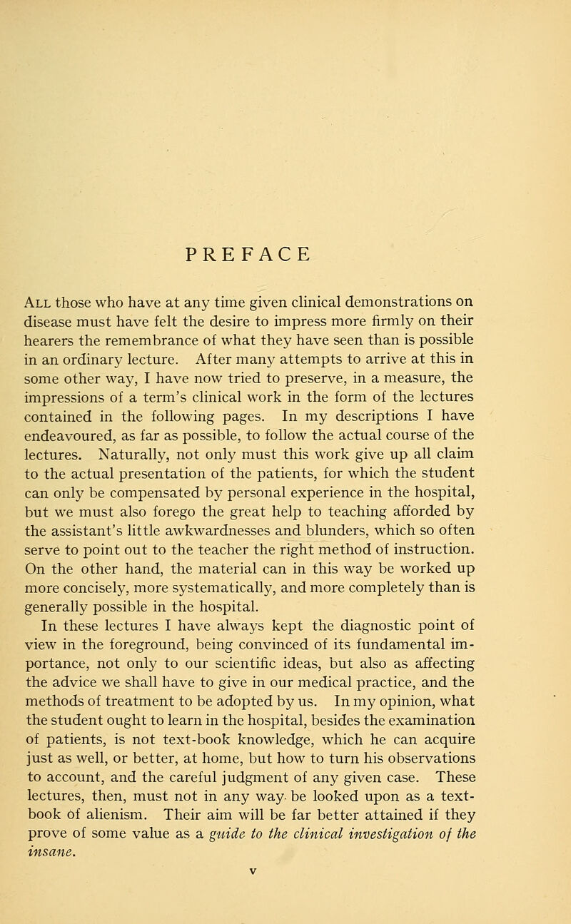 PREFACE All those who have at any time given cHnical demonstrations on disease must have felt the desire to impress more firmly on their hearers the remembrance of what they have seen than is possible in an ordinary lecture. After many attempts to arrive at this in some other way, I have now tried to preserve, in a measure, the impressions of a term's clinical work in the form of the lectures contained in the following pages. In my descriptions I have endeavoured, as far as possible, to follow the actual course of the lectures. Naturally, not only must this work give up all claim to the actual presentation of the patients, for which the student can only be compensated by personal experience in the hospital, but we must also forego the great help to teaching afforded by the assistant's little awkwardnesses and blunders, which so often serve to point out to the teacher the right method of instruction. On the other hand, the material can in this way be worked up more concisely, more systematically, and more completely than is generally possible in the hospital. In these lectures I have always kept the diagnostic point of view in the foreground, being convinced of its fundamental im- portance, not only to our scientific ideas, but also as affecting the advice we shall have to give in our medical practice, and the methods of treatment to be adopted by us. In my opinion, what the student ought to learn in the hospital, besides the examination of patients, is not text-book knowledge, which he can acquire just as well, or better, at home, but how to turn his observations to account, and the careful judgment of any given case. These lectures, then, must not in any way- be looked upon as a text- book of alienism. Their aim will be far better attained if they prove of some value as a guide to the clinical investigation of the insane.