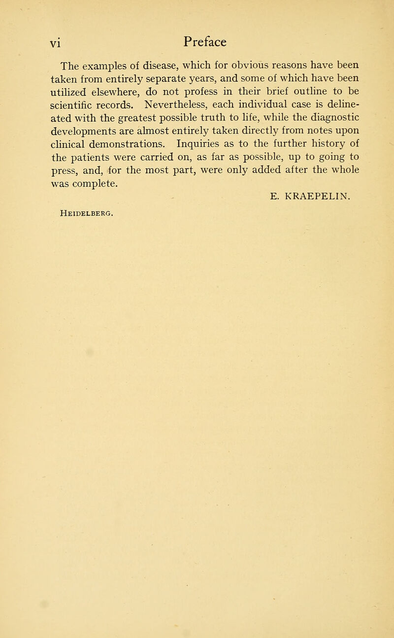 The examples of disease, which for obvious reasons have been taken from entirely separate years, and some of which have been utihzed elsewhere, do not profess in their brief outline to be scientific records. Nevertheless, each individual case is deline- ated with the greatest possible truth to life, while the diagnostic developments are almost entirely taken directly from notes upon clinical demonstrations. Inquiries as to the further history of the patients were carried on, as far as possible, up to going to press, and, for the most part, were only added after the whole was complete. E. KRAEPELIN. Heidelberg.