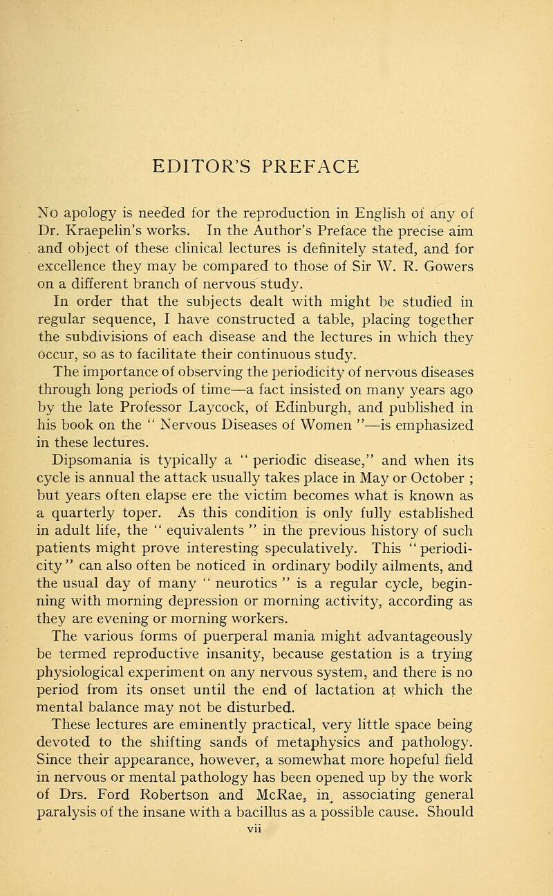 No apology is needed for the reproduction in English of any of Dr. Kraepelin's works. In the Author's Preface the precise aim and object of these clinical lectures is definitely stated, and for excellence they may be compared to those of Sir W. R. Gowers on a different branch of nervous study. In order that the subjects dealt with might be studied in regular sequence, I have constructed a table, placing together the subdivisions of each disease and the lectures in which they occur, so as to facilitate their continuous study. The importance of observing the periodicity of nervous diseases through long periods of time—a fact insisted on many years ago by the late Professor Laycock, of Edinburgh, and published in his book on the  Nervous Diseases of Women —is emphasized in these lectures. Dipsomania is typically a  periodic disease, and when its cycle is annual the attack usually takes place in May or October ; but years often elapse ere the victim becomes what is known as a quarterly toper. As this condition is only fully established in adult life, the  equivalents  in the previous history of such patients might prove interesting speculatively. This periodi- city can also often be noticed in ordinary bodily ailments, and the usual day of many  neurotics  is a regular cycle, begin- ning with morning depression or morning activity, according as they are evening or morning workers. The various forms of puerperal mania might advantageously be termed reproductive insanity, because gestation is a trying physiological experiment on any nervous system, and there is no period from its onset until the end of lactation at which the mental balance may not be disturbed. These lectures are eminently practical, very little space being devoted to the shifting sands of metaphysics and pathology. Since their appearance, however, a somewhat more hopeful field in nervous or mental pathology has been opened up by the work of Drs. Ford Robertson and McRae, in^ associating general paralysis of the insane with a bacillus as a possible cause. Should