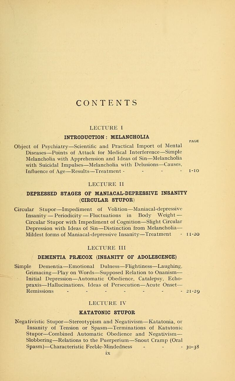 CO N T E N T S LECTURE I INTRODUCTION: MELANCHOLIA PAGE Object of Psychiatry—Scientific and Practical Import of Mental Diseases—Points of Attack for Medical Interference—Simple Melancholia with Apprehension and Ideas of Sin—Melancholia with Suicidal Impulses—MelanchoUa with Delusions—Causes, Influence of Age—Results—Treatment- - - - i-io LECTURE II DEPRESSED STAGES OF MANIACAL-DEPRESSIVE INSANITY (CIRCULAR STUPOR) Circular Stupor—Impediment of Volition—Maniacal-depressive Insanity — Periodicity — Fluctuations in Body Weight — Circular Stupor with Impediment of Cognition—Shght Circular Depression with Ideas of Sin—Distinction from Melancholia— Mildest forms of Maniacal-depressive Insanity—Treatment - 11-20 LECTURE III DEMENTIA PRECOX (INSANITY OF ADOLESCENCE) Simple Dementia—Emotional Dulness—Flightiness—Laughing, Grimacing—Play on Words—Supposed Relation to Onanism— Initial Depression—Automatic Obedience, Catalepsy, Echo- praxis—Hallucinations, Ideas of Persecution—Acute Onset— Remissions ....--- 21-29 LECTURE IV KATATONIC STUPOR Negativistic Stupor—Stereotypism and Negativism—Katatonia, or Insanity of Tension or Spasm—Terminations of Katatonic Stupor—Combined Automatic Obedience and Negativism— Slobbering—Relations to the Puerperium—Snout Cramp (Oral Spasm)—Characteristic Feeble-Mindedness - - - 30-38