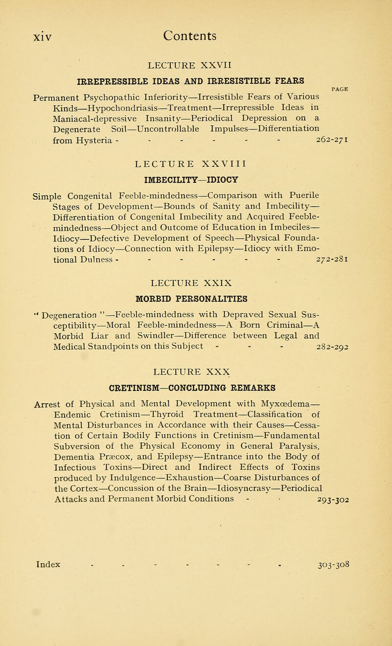 LECTURE XXVII IRREPRESSIBLE IDEAS AND IRRESISTIBLE FEARS PAGE Permanent Psychopathic Inferiority—Irresistible Fears of Various Kinds—Hypochondriasis—Treatment—Irrepressible Ideas in Maniacal-depressive Insanity—Periodical Depression on a Degenerate Soil—Uncontrollable Impulses—Differentiation from Hysteria ------ 262-271 LECTURE XXVIII IMBECILITY—IDIOCY Simple Congenital Feeble-mindedness—Comparison with Puerile Stages of Development—Bounds of Sanity and Imbecility— Differentiation of Congenital Imbecility and Acquired Feeble- • mindedness—Object and Outcome of Education in Imbeciles— Idiocy—Defective Development of Speech—Physical Founda- tions of Idiocy—Connection with Epilepsy—Idiocy with Emo- tional Dulness - . - - - . 272-281 LECTURE XXIX MORBID PERSONALITIES  Degeneration —Feeble-mindedness with Depraved Sexual Sus- ceptibility—Moral Feeble-mindedness—A Born Criminal—A Morbid Liar and Swindler—Difference between Legal and Medical Standpoints on this Subject - - - 282-292 LECTURE XXX CRETINISM—CONCLUDING REMARKS Arrest of Physical and Mental Development with Myxoedema— Endemic Cretinism—Thyroid Treatment—Classification of Mental Disturbances in Accordance with their Causes—Cessa- tion of Certain Bodily Functions in Cretinism—Fundamental Subversion of the Physical Economy in General Paralysis, Dementia Praecox, and Epilepsy—Entrance into the Body of Infectious Toxins—Direct and Indirect Effects of Toxins produced by Indulgence—Exhaustion—Coarse Disturbances of the Cortex—Concussion of the Brain—Idiosyncrasy—Periodical Attacks and Permanent Morbid Conditions - • 293-302 Index ..----. 303-308