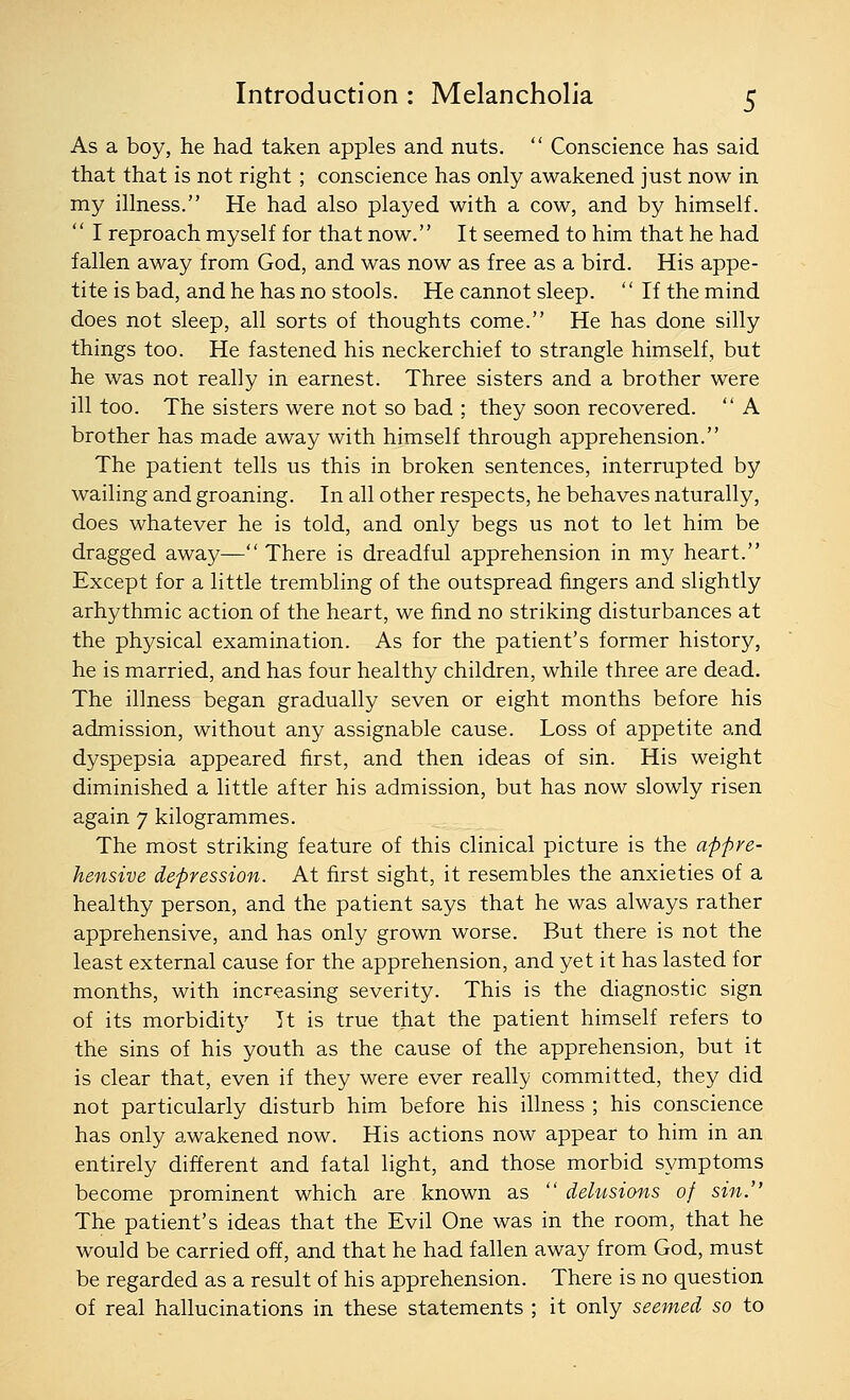 As a boy, he had taken apples and nuts.  Conscience has said that that is not right; conscience has only awakened just now in my illness. He had also played with a cow, and by himself.  I reproach myself for that now. It seemed to him that he had fallen away from God, and was now as free as a bird. His appe- tite is bad, and he has no stools. He cannot sleep.  If the mind does not sleep, all sorts of thoughts come. He has done silly things too. He fastened his neckerchief to strangle himself, but he was not really in earnest. Three sisters and a brother were ill too. The sisters were not so bad ; they soon recovered.  A brother has made away with himself through apprehension. The patient tells us this in broken sentences, interrupted by wailing and groaning. In all other respects, he behaves naturally, does whatever he is told, and only begs us not to let him be dragged away— There is dreadful apprehension in my heart. Except for a little trembling of the outspread fingers and slightly arhythmic action of the heart, we find no striking disturbances at the physical examination. As for the patient's former history, he is married, and has four healthy children, while three are dead. The illness began gradually seven or eight months before his admission, without any assignable cause. Loss of appetite and dyspepsia appeared first, and then ideas of sin. His weight diminished a little after his admission, but has now slowly risen again 7 kilogrammes. The most striking feature of this clinical picture is the appre- hensive depression. At first sight, it resembles the anxieties of a healthy person, and the patient says that he was always rather apprehensive, and has only grown worse. But there is not the least external cause for the apprehension, and yet it has lasted for months, with increasing severity. This is the diagnostic sign of its morbidity Tt is true that the patient himself refers to the sins of his youth as the cause of the apprehension, but it is clear that, even if they were ever really committed, they did not particularly disturb him before his illness ; his conscience has only awakened now. His actions now appear to him in an entirely different and fatal light, and those morbid symptoms become prominent which are known as  delusions of sin. The patient's ideas that the Evil One was in the room, that he would be carried off, and that he had fallen away from God, must be regarded as a result of his apprehension. There is no question of real hallucinations in these statements ; it only seemed so to