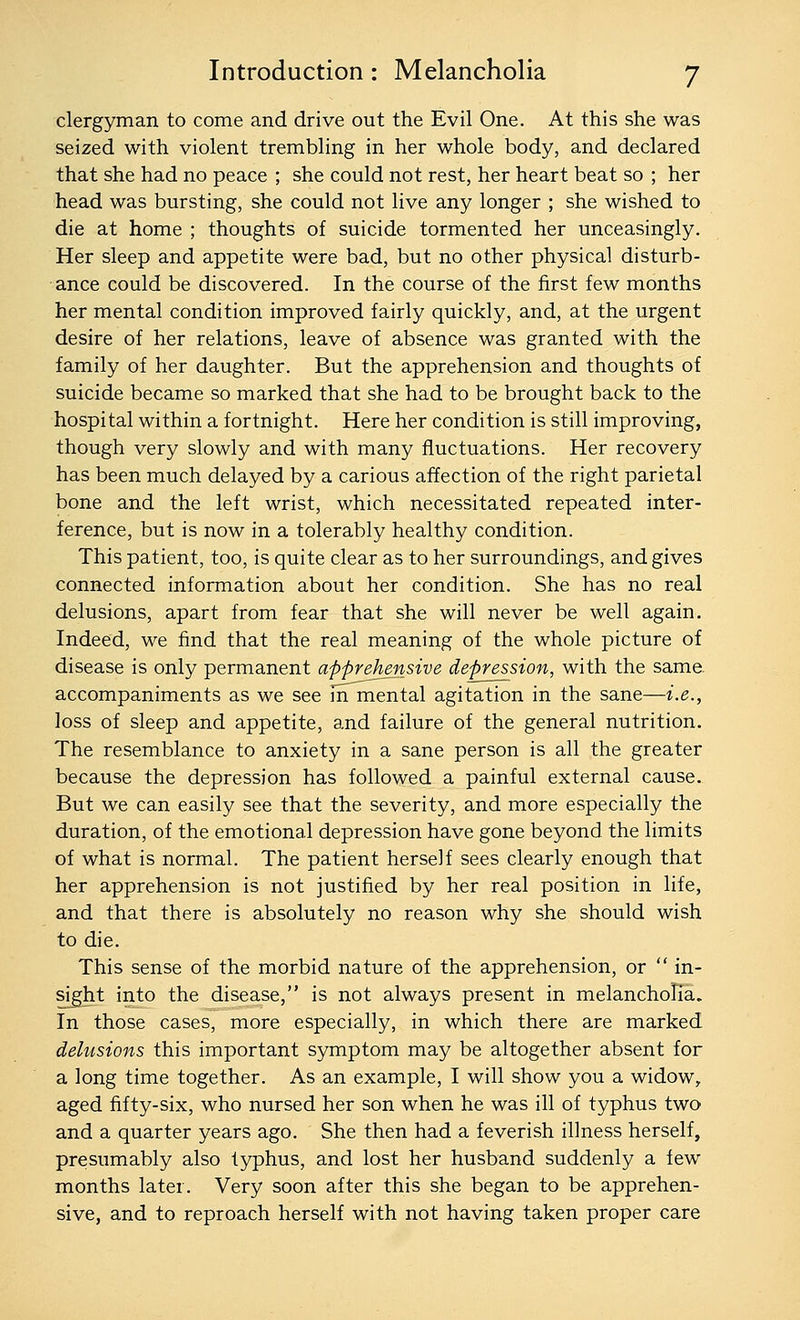 clergyman to come and drive out the Evil One. At this she was seized with violent trembling in her whole body, and declared that she had no peace ; she could not rest, her heart beat so ; her head was bursting, she could not live any longer ; she wished to die at home ; thoughts of suicide tormented her unceasingly. Her sleep and appetite were bad, but no other physical disturb- ance could be discovered. In the course of the first few months her mental condition improved fairly quickly, and, at the urgent desire of her relations, leave of absence was granted with the family of her daughter. But the apprehension and thoughts of suicide became so marked that she had to be brought back to the hospital within a fortnight. Here her condition is still improving, though very slowly and with many fluctuations. Her recovery has been much delayed by a carious affection of the right parietal bone and the left wrist, which necessitated repeated inter- ference, but is now in a tolerably healthy condition. This patient, too, is quite clear as to her surroundings, and gives connected information about her condition. She has no real delusions, apart from fear that she will never be well again. Indeed, we find that the real meaning of the whole picture of disease is only permanent apprehensive depression, with the same, accompaniments as we see m mental agitation in the sane—i.e., loss of sleep and appetite, and failure of the general nutrition. The resemblance to anxiety in a sane person is all the greater because the depression has followed a painful external cause. But we can easily see that the severity, and more especially the duration, of the emotional depression have gone beyond the limits of what is normal. The patient herself sees clearly enough that her apprehension is not justified by her real position in life, and that there is absolutely no reason why she should wish to die. This sense of the morbid nature of the apprehension, or  in- sight into the disease, is not always present in melancholia. In those cases, more especially, in which there are marked delusions this important symptom may be altogether absent for a long time together. As an example, I will show you a widow, aged fifty-six, who nursed her son when he was ill of typhus two and a quarter years ago. She then had a feverish illness herself, presumably also typhus, and lost her husband suddenly a few months later. Very soon after this she began to be apprehen- sive, and to reproach herself with not having taken proper care