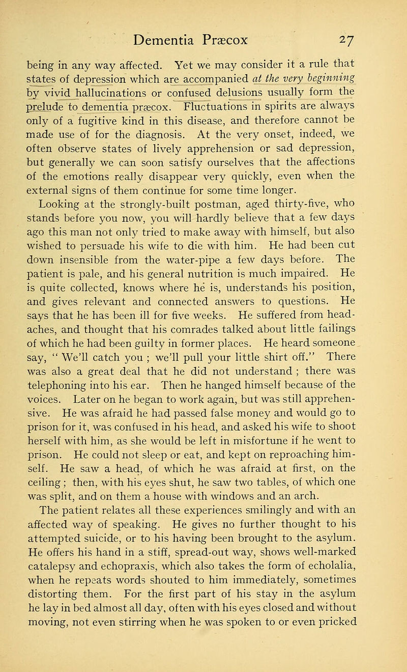 being in any way affected. Yet we may consider it a rule that states of depression which are accompanied at the very beginning by vivid hallucinations or confused delusions usually form the prelude to dementia praecox. Fluctuations in spirits are always only of a fugitive kind in this disease, and therefore cannot be made use of for the diagnosis. At the very onset, indeed, we often observe states of lively apprehension or sad depression, but generally we can soon satisfy ourselves that the affections of the emotions really disappear very quickly, even when the external signs of them continue for some time longer. Looking at the strongly-built postman, aged thirty-five, who stands before you now, you will hardly believe that a few days ago this man not only tried to make away with himself, but also wished to persuade his wife to die with him. He had been cut down insensible from the water-pipe a few days before. The patient is pale, and his general nutrition is much impaired. He is quite collected, knows where he is, understands his position, and gives relevant and connected answers to questions. He says that he has been ill for five weeks. He suffered from head- aches, and thought that his comrades talked about little failings of which he had been guilty in former places. He heard someone, say,  We'll catch you ; we'll pull your little shirt off. There was also a great deal that he did not understand ; there was telephoning into his ear. Then he hanged himself because of the voices. Later on he began to work again, but was still apprehen- sive. He was afraid he had passed false money and would go to prison for it, was confused in his head, and asked his wife to shoot herself with him, as she would be left in misfortune if he went to prison. He could not sleep or eat, and kept on reproaching him- self. He saw a head, of which he was afraid at first, on the ceiling; then, with his eyes shut, he saw two tables, of which one was split, and on them a house with windows and an arch. The patient relates all these experiences smilingly and with an affected way of speaking. He gives no further thought to his attempted suicide, or to his having been brought to the asylum. He oft'ers his hand in a stiff, spread-out way, shows well-marked catalepsy and echopraxis, which also takes the form of echolalia, when he repeats words shouted to him immediately, sometimes distorting them. For the first part of his stay in the asylum he lay in bed almost all day, often with his eyes closed and without moving, not even stirring when he was spoken to or even pricked