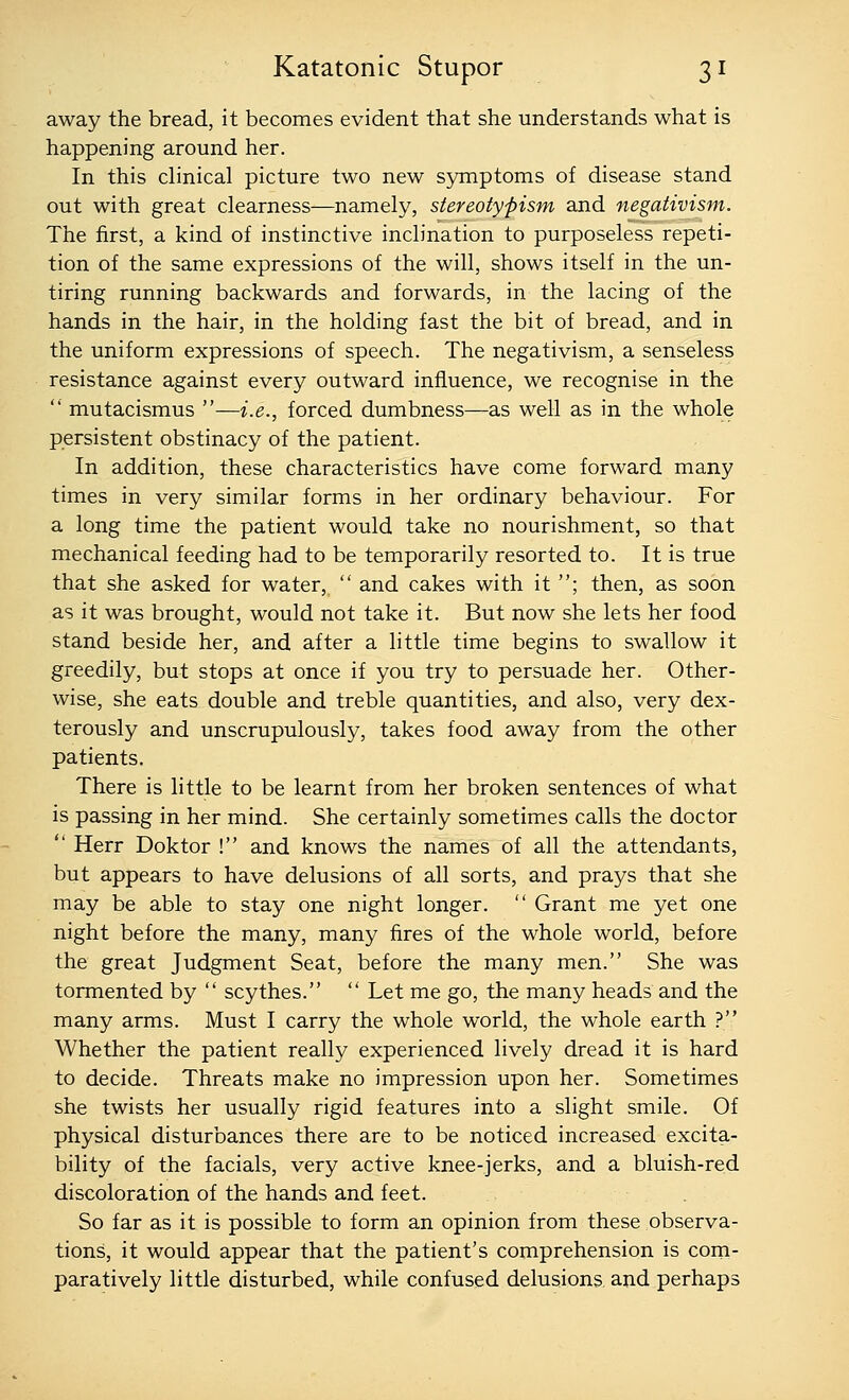 away the bread, it becomes evident that she understands what is happening around her. In this clinical picture two new symptoms of disease stand out with great clearness—namely, stereotypism and negativism. The first, a kind of instinctive inclination to purposeless repeti- tion of the same expressions of the will, shows itself in the un- tiring running backwards and forwards, in the lacing of the hands in the hair, in the holding fast the bit of bread, and in the uniform expressions of speech. The negativism, a senseless resistance against every outward influence, we recognise in the  mutacismus —i.e., forced dumbness—as well as in the whole persistent obstinacy of the patient. In addition, these characteristics have come forward many times in very similar forms in her ordinary behaviour. For a long time the patient would take no nourishment, so that mechanical feeding had to be temporarily resorted to. It is true that she asked for water,  and cakes with it ; then, as soon as it was brought, would not take it. But now she lets her food stand beside her, and after a little time begins to swallow it greedily, but stops at once if you try to persuade her. Other- wise, she eats double and treble quantities, and also, very dex- terously and unscrupulously, takes food away from the other patients. There is little to be learnt from her broken sentences of what is passing in her mind. She certainly sometimes calls the doctor  Herr Doktor ! and knows the names of all the attendants, but appears to have delusions of all sorts, and prays that she may be able to stay one night longer.  Grant me yet one night before the many, many fires of the whole world, before the great Judgment Seat, before the many men. She was tormented by  scythes.  Let me go, the many heads and the many arms. Must I carry the whole world, the whole earth ? Whether the patient really experienced lively dread it is hard to decide. Threats make no impression upon her. Sometimes she twists her usually rigid features into a slight smile. Of physical disturbances there are to be noticed increased excita- bility of the facials, very active knee-jerks, and a bluish-red discoloration of the hands and feet. So far as it is possible to form an opinion from these observa- tions, it would appear that the patient's comprehension is com- paratively little disturbed, while confused delusions and perhaps
