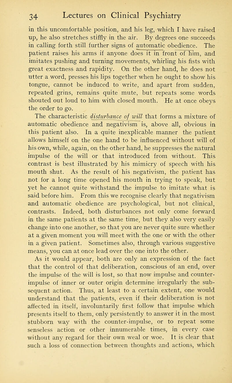 in this uncomfortable position, and his leg, which I have raised up, he also stretches stiffly in the air. By degrees one succeeds in calling forth still further signs of automatic obedience. The patient raises his arms if anyone does it in front of him, and imitates pushing and turning movements, whirling his fists with great exactness and rapidity. On the other hand, he does not utter a word, presses his lips together when he ought to show his tongue, cannot be induced to write, and apart from sudden, repeated grins, remains quite mute, but repeats some words shouted out loud to him with closed mouth. He at once obeys the order to go. The characteristic disturbance of will that forms a mixture of automatic obedience and negativism is, above all, obvious in this patient also. In a quite inexplicable manner the patient allows himself on the one hand to be influenced without will of his own, while, again, on the other hand, he suppresses the natural impulse of the will or that introduced from without. This contrast is best illustrated by his mimicry of speech with his mouth shut. As the result of his negativism, the patient has not for a long time opened his mouth in trying to speak, but yet he cannot quite withstand the impulse to imitate what is said before him. From this we recognise clearly that negativism and automatic obedience are psychological, but not clinical, contrasts. Indeed, both disturbances not only come forward in the same patients at the same time, but they also very easily change into one another, so that you are never quite sure whether at a given moment you will meet with the one or with the other in a given patient. Sometimes also, through various suggestive means, you can at once lead over the one into the other. As it would appear, both are only an expression of the fact that the control of that deliberation, conscious of an end, over the impulse of the will is lost, so that now impulse and counter- impulse of inner or outer origin determine irregularly the sub- sequent action. Thus, at least to a certain extent, one would understand that the patients, even if their deliberation is not affected in itself, involuntarily first follow that impulse which presents itself to them, only persistently to answer it in the most stubborn way with the counter-impulse, or to repeat some senseless action or other innumerable times, in every case without any regard for their own weal or woe. It is clear that such a loss of connection between thoughts and actions, which
