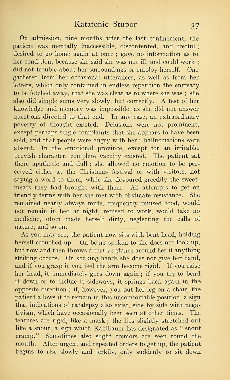 On admission, nine months after the last confinement, the patient was mentally inaccessible, discontented, and fretful ; desired to go home again at once ; gave no information as to her condition, because she said she was not ill, and could work ; did not trouble about her surroundings or employ herself. One gathered from her occasional utterances, as well as from her letters, which only contained in endless repetition the entreaty to be fetched away, that she was clear as to where she was ; she also did simple sums very slowly, but correctly. A test of her knowledge and memory was impossible, as she did not answer questions directed to that end. In any case, an extraordinary poverty of thought existed. Delusions were not prominent, except perhaps single complaints that she appears to have been sold, and that people were angry with her ; hallucinations were absent. In the emotional province, except for an irritable, peevish character, complete vacuity existed. The patient sat there apathetic and dull ; she allowed no emotion to be per- ceived either at the Christmas festival or with visitors, not saying a word to them, while she devoured greedily the sweet- meats they had brought with them. All attempts to get on friendly terms with her she met with obstinate resistance. She remained nearly always mute, frequently refused food, would not remain in bed at night, refused to work, would take no medicine, often made herself dirty, neglecting the calls of nature, and so on. As you may see, the patient now sits with bent head, holding herself crouched up. On being spoken to she does not look up, but now and then throws a furtive glance around her if anything striking occurs. On shaking hands she does not give her hand, and if you grasp it you feel the arm become rigid. If you raise her head, it immediately goes down again ; if you try to bend it down or to incline it sideways, it springs back again in the opposite direction ; if, however, you put her leg on a chair, the patient allows it to remain in this uncomfortable position, a sign that indications of catalepsy also exist, side by side with nega- tivism, which have occasionally been seen at other times. The features are rigid, like a mask ; the lips slightly stretched out like a snout, a sign which Kahlbaum has designated as  snout cramp. Sometimes also slight tremors are seen round the mouth. After urgent and repeated orders to get up, the patient begins to rise slowly and jerkily, only suddenly to sit down