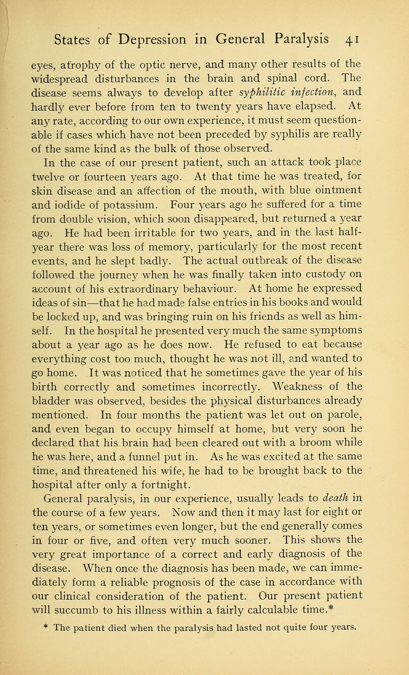 eyes, atrophy of the optic nerve, and many other results of the widespread disturbances in the brain and spinal cord. The disease seems always to develop after syphilitic infection, and hardly ever before from ten to twenty years have elapsed. At any rate, according to our own experience, it must seem question- able if cases which have not been preceded by syphilis are really of the same kind as the bulk of those observed. In the case of our present patient, such an attack took place twelve or fourteen years ago. At that time he was treated, for skin disease and an affection of the mouth, with blue ointment and iodide of potassium. Four years ago he suffered for a time from double vision, which soon disappeared, but returned a year ago. He had been irritable for two years, and in the last half- year there was loss of memory, particularly for the most recent events, and he slept badly. The actual outbreak of the disease followed the journey when he was finally taken into custody on account of his extraordinary behaviour. At home he expressed ideas of sin—that he had made false entries in his books and would be locked up, and was bringing ruin on his friends as well as him- self. In the hospital he presented very much the same symptoms about a year ago as he does now. He refused to eat because everything cost too much, thought he was not ill, and wanted to go home. It was noticed that he sometimes gave the year of his birth correctly and sometimes incorrectly. Weakness of the bladder was observed, besides the physical disturbances already mentioned. In four months the patient was let out on parole, and even began to occupy himself at home, but very soon he declared that his brain had been cleared out with a broom while he was here, and a funnel put in. As he was excited at the same time, and threatened his wife, he had to be brought back to the hospital after only a fortnight. General paralysis, in our experience, usually leads to death in the course of a few years. Now and then it may last for eight or ten years, or sometimes even longer, but the end generally comes in four or five, and often very much sooner. This shows the very great importance of a correct and early diagnosis of the disease. When once the diagnosis has been made, we can imme- diately form a reliable prognosis of the case in accordance with our clinical consideration of the patient. Our present patient will succumb to his illness within a fairly calculable time.* * The patient died when the paralysis had lasted not quite four years.