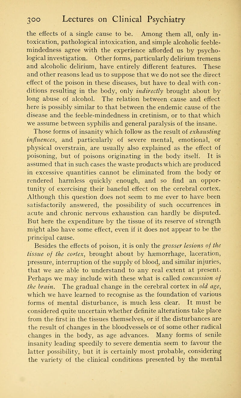 the effects of a single cause to be. Among them all, only in- toxication, pathological intoxication, and simple alcoholic feeble- mindedness agree with the experience afforded us by psycho- logical investigation. Other forms, particularly delirium tremens and alcoholic delirium, have entirely different features. These and other reasons lead us to suppose that we do not see the direct effect of the poison in these diseases, but have to deal with con- ditions resulting in the body, only indirectly brought about by long abuse of alcohol. The relation between cause and effect here is possibly similar to that between the endemic cause of the disease and the feeble-mindedness in cretinism, or to that which we assume between syphilis and general paralysis of the insane. Those forms of insanity which follow as the result of exhausting infitiences, and particularly of severe mental, emotional, or physical overstrain, are usually also explained as the effect of poisoning, but of poisons originating in the body itself. It is assumed that in such cases the waste products which are produced in excessive quantities cannot be eliminated from the body or rendered harmless quickly enough, and so find an oppor- tunity of exercising their baneful effect on the cerebral cortex. Although this question does not seem to me ever to have been satisfactorily answered, the possibility of such occurrences in acute and chronic nervous exhaustion can hardly be disputed. But here the expenditure by the tissue of its reserve of strength might also have some effect, even if it does not appear to be the principal cause. Besides the effects of poison, it is only the grosser lesions of the tissiie of the cortex, brought about by haemorrhage, laceration, pressure, interruption of the supply of blood, and similar injuries, that we are able to understand to any real extent at present. Perhaps we may include with these what is called concussion of the brain. The gradual change in the cerebral cortex in old age, which we have learned to recognise as the foundation of various forms of mental disturbance, is much less clear. It must be considered quite uncertain whether definite alterations take place from the first in the tissues themselves, or if the disturbances are the result of changes in the bloodvessels or of some other radical changes in the body, as age advances. Many forms of senile insanity leading speedily to severe dementia seem to favour the latter possibility, but it is certainly most probable, considering the variety of the clinical conditions presented by the mental