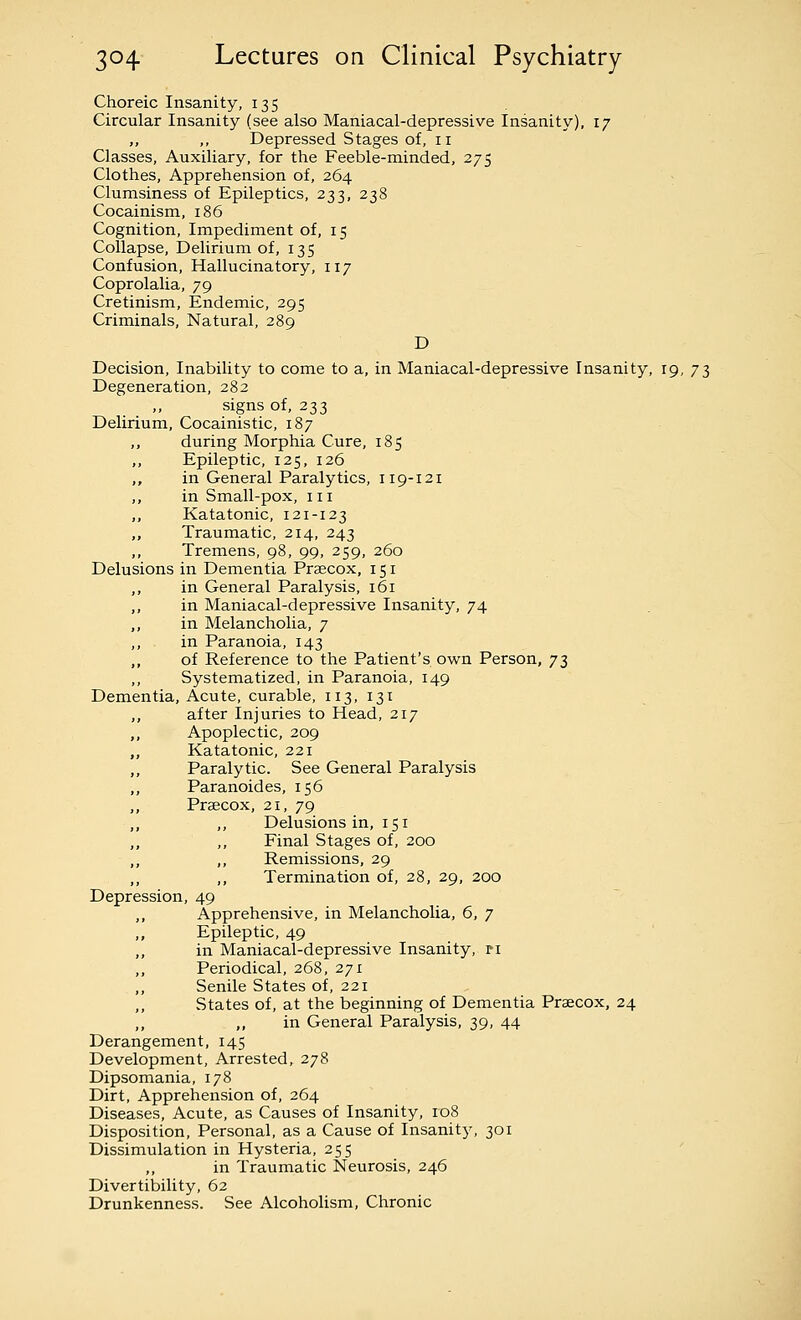 Choreic Insanity, 135 Circular Insanity (see also Maniacal-depressive Insanity), 17 ,, ,, Depressed Stages of, 11 Classes, Auxiliary, for the Feeble-minded, 275 Clothes, Apprehension of, 264 - Clumsiness of Epileptics, 233, 238 Cocainism, 186 Cognition, Impediment of, 15 Collapse, Delirium of, 135 Confusion, Hallucinatory, 117 Coprolalia, 79 Cretinism, Endemic, 295 Criminals, Natural, 289 D Decision, Inability to come to a, in Maniacal-depressive Insanity, 19, 73 Degeneration, 282 ,, signs of, 233 Delirium, Cocainistic, 187 ,, during Morphia Cure, 185 Epileptic, 125, 126 ,, in General Paralytics, 119-121 ,, in Small-pox, iii ,, Katatonic, 121-123 ,, Traumatic, 214, 243 ,, Tremens, 98, 99, 259, 260 Delusions in Dementia Prsecox, 151 ,, in General Paralysis, 161 ,, in Maniacal-depressive Insanity, 74 ,, in Melancholia, 7 ,, in Paranoia, 143 ,, of Reference to the Patient's own Person, 73 Systematized, in Paranoia, 149 Dementia, Acute, curable, 113, 131 ,, after Injuries to Head, 217 ,, Apoplectic, 209 ,, Katatonic, 221 ,, Paralytic. See General Paralysis ,, Paranoides, 156 ,, Prsecox, 21, 79 ,, ,, Delusions in, 151 „ ,, Final Stages of, 200 ,, ,, Remissions, 29 ,, ,, Termination of, 28, 29, 200 Depression, 49 ,, Apprehensive, in Melancholia, 6, 7 ,, Epileptic, 49 ,, in Maniacal-depressive Insanity, ri Periodical, 268, 271 ,, Senile States of, 221 States of, at the beginning of Dementia Precox, 24 ,, ,, in General Paralysis, 39, 44 Derangement, 145 Development, Arrested, 278 Dipsomania, 178 Dirt, Apprehension of, 264 Diseases, Acute, as Causes of Insanity, 108 Disposition, Personal, as a Cause of Insanity, 301 Dissimulation in Hysteria, 255 in Traumatic Neurosis, 246 Divertibility, 62 Drunkenness. See Alcoholism, Chronic