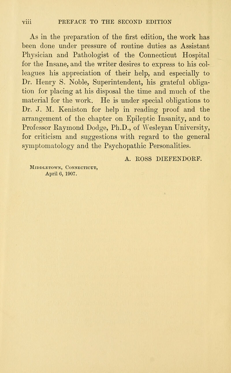 As in the preparation of the first edition, the work has been done under pressure of routine duties as Assistant Physician and Pathologist of the Connecticut Hospital for the Insane, and the writer desires to express to his col- leagues his appreciation of their help, and especially to Dr. Henry S. Noble, Superintendent, his grateful obliga- tion for placing at his disposal the time and much of the material for the work. He is under special obligations to Dr. J. M. Keniston for help in reading proof and the arrangement of the chapter on Epileptic Insanity, and to Professor Raymond Dodge, Ph.D., of Wesleyan University, for criticism and suggestions with regard to the general symptomatology and the Psychopathic Personalities. A. EOSS DIEFENDORF. MiDDLETOWN, CONNECTICUT, April 6, 1907.