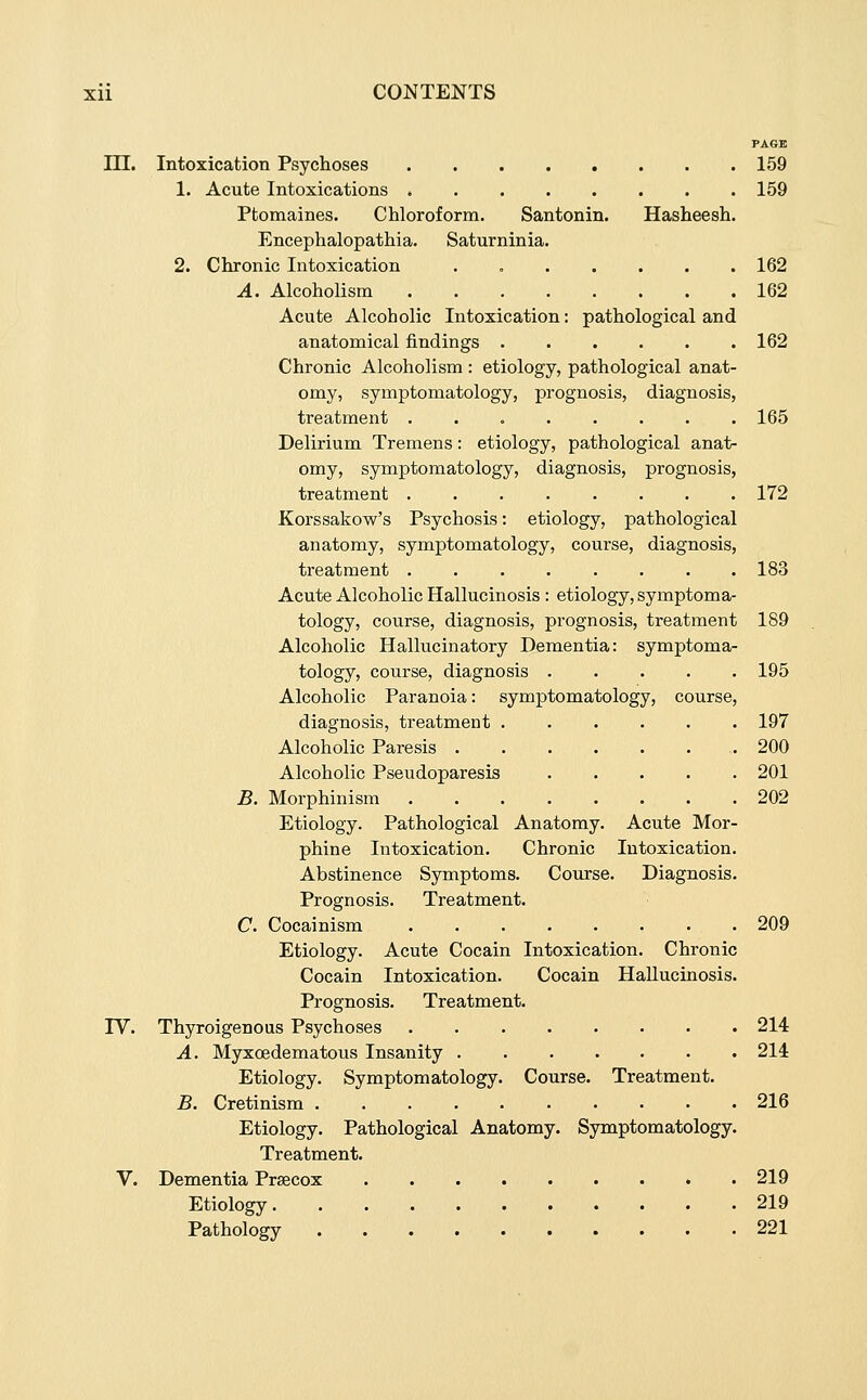 PAGE in. Intoxication Psychoses 159 1. Acute Intoxications 159 Ptomaines. Chloroform. Santonin. Hasheesh. Encephalopathia. Saturninia. 2. Chronic Intoxication . 162 A. Alcoholism 162 Acute Alcoholic Intoxication: pathological and anatomical findings 162 Chronic Alcoholism : etiology, pathological anat- omy, symptomatology, prognosis, diagnosis, treatment 165 Delirium Tremens: etiology, pathological anat- omy, symptomatology, diagnosis, prognosis, treatment ........ 172 Korssakow's Psychosis: etiology, pathological anatomy, symptomatology, course, diagnosis, treatment 183 Acute Alcoholic Hallucinosis : etiology, symptoma- tology, course, diagnosis, prognosis, treatment 189 Alcoholic Hallucinatory Dementia: symptoma- tology, course, diagnosis 195 Alcoholic Paranoia: symptomatology, course, diagnosis, treatment 197 Alcoholic Paresis 200 Alcoholic Pseudoparesis 201 B. Morphinism 202 Etiology. Pathological Anatomy. Acute Mor- phine Intoxication. Chronic Intoxication. Abstinence Symptoms. Course. Diagnosis. Prognosis. Treatment. C. Cocainism 209 Etiology. Acute Cocain Intoxication. Chronic Cocain Intoxication. Cocain HaUucinosis. Prognosis. Treatment. rV. Thyroigenous Psychoses 214 A. Myxoedematous Insanity 214 Etiology. Symptomatology. Course. Treatment. B. Cretinism 216 Etiology. Pathological Anatomy. Symptomatology. Treatment. V. Dementia Prsecox 219 Etiology 219 Pathology 221