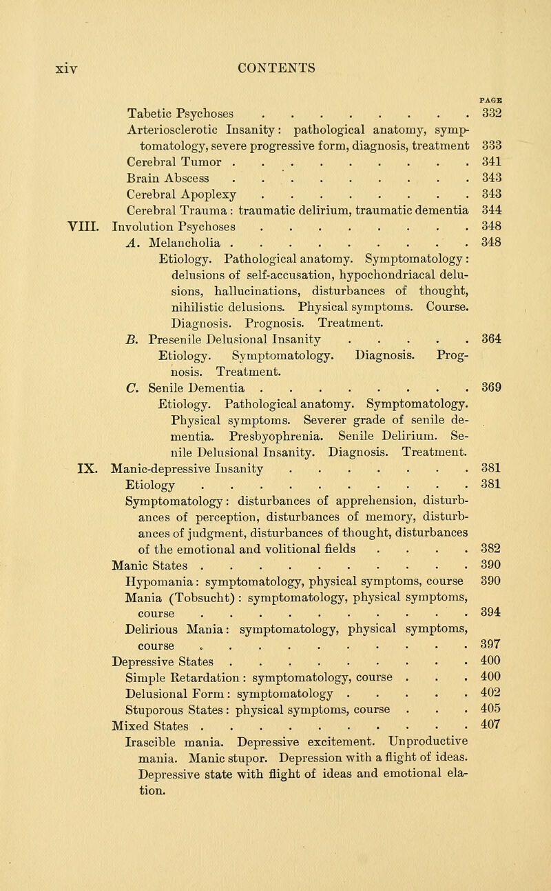 PAGB Tabetic Psychoses 332 Arteriosclerotic Insanity: pathological anatomy, symp- tomatology, severe progressive form, diagnosis, treatment 333 Cerebral Tumor 341 Brain Abscess 343 Cerebral Apoplexy 343 Cerebral Trauma : traumatic delirium, traumatic dementia 344 VIII. Involution Psychoses 348 A. Melancholia .348 Etiology. Pathological anatomy. Symptomatology: delusions of self-accusation, hypochondriacal delu- sions, hallucinations, disturbances of thought, nihilistic delusions. Physical symptoms. Course. Diagnosis. Prognosis. Treatment. B. Presenile Delusional Insanity 364 Etiology. Symptomatology. Diagnosis. Prog- nosis. Treatment. C. Senile Dementia 369 Etiology. Pathological anatomy. Symptomatology. Physical symptoms. Severer grade of senile de- mentia. Presbyophrenia. Senile Delirium. Se- nile Delusional Insanity. Diagnosis. Treatment. IX. Manic-depressive Insanity 381 Etiology 381 Symptomatology: disturbances of apprehension, disturb- ances of perception, disturbances of memory, disturb- ances of judgment, disturbances of thought, disturbances of the emotional and volitional fields .... 382 Manic States 390 Hypomania: symptomatology, physical symptoms, course 390 Mania (Tobsucht) : symptomatology, physical symptoms, course 394 Delirious Mania: symptomatology, physical symptoms, course 397 Depressive States 400 Simple Retardation: symptomatology, course . . . 400 Delusional Form: symptomatology 402 Stuporous States: physical symptoms, course . . . 405 Mixed States 407 Irascible mania. Depressive excitement. Unproductive mania. Manic stupor. Depression with a flight of ideas. Depressive state with flight of ideas and emotional ela- tion.