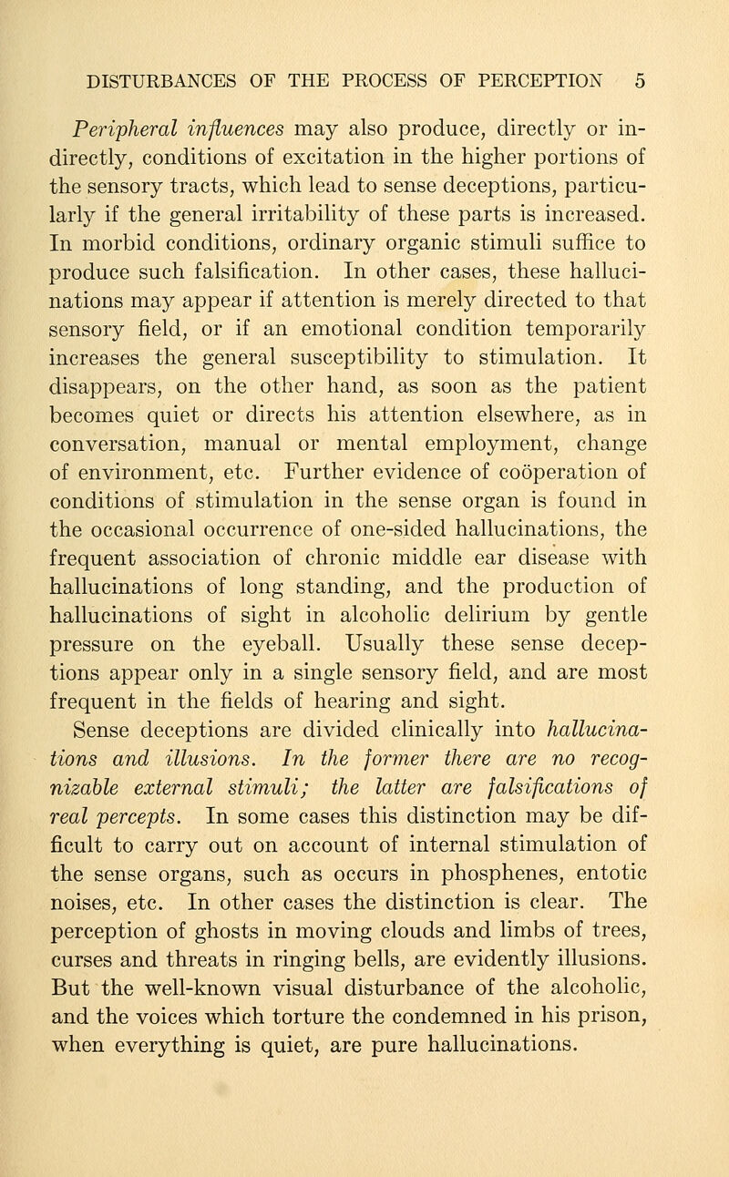 Peripheral influences may also produce, directly or in- directly, conditions of excitation in the higher portions of the sensory tracts, which lead to sense deceptions, particu- larly if the general irritability of these parts is increased. In morbid conditions, ordinary organic stimuli suffice to produce such falsification. In other cases, these halluci- nations may appear if attention is merely directed to that sensory field, or if an emotional condition temporarily increases the general susceptibility to stimulation. It disappears, on the other hand, as soon as the patient becomes quiet or directs his attention elsewhere, as in conversation, manual or mental employment, change of environment, etc. Further evidence of cooperation of conditions of stimulation in the sense organ is found in the occasional occurrence of one-sided hallucinations, the frequent association of chronic middle ear disease with hallucinations of long standing, and the production of hallucinations of sight in alcoholic delirium by gentle pressure on the eyeball. Usually these sense decep- tions appear only in a single sensory field, and are most frequent in the fields of hearing and sight. Sense deceptions are divided clinically into hallucina- tions and illusions. In the former there are no recog- nizable external stimuli; the latter are falsifications of real percepts. In some cases this distinction may be dif- ficult to carry out on account of internal stimulation of the sense organs, such as occurs in phosphenes, entotic noises, etc. In other cases the distinction is clear. The perception of ghosts in moving clouds and limbs of trees, curses and threats in ringing bells, are evidently illusions. But the well-known visual disturbance of the alcoholic, and the voices which torture the condemned in his prison, when everything is quiet, are pure hallucinations.