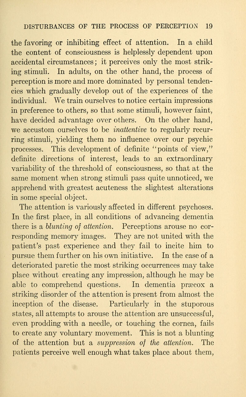 the favoring or inhibiting effect of attention. In a child the content of consciousness is helplessly dependent upon accidental circumstances; it perceives only the most strik- ing stimuli. In adults, on the other hand, the process of perception is more and more dominated by personal tenden- cies which gradually develop out of the experiences of the individual. We train ourselves to notice certain impressions in preference to others, so that some stimuh, however faint, have decided advantage over others. On the other hand, we accustom ourselves to be inattentive to regularly recur- ring stimuli, yielding them no influence over our psychic processes. This development of definite points of view, definite directions of interest, leads to an extraordinary variability of the threshold of consciousness, so that at the same moment when strong stimuli pass quite unnoticed, we apprehend with greatest acuteness the slightest alterations in some special object. The attention is variously affected in different psychoses. In the first place, in all conditions of advancing dementia there is a blunting of attention. Perceptions arouse no cor- responding memory images. They are not united with the patient's past experience and they fail to incite him to pursue them further on his own initiative. In the case of a deteriorated paretic the most striking occurrences may take place without creating any impression, although he may be able to comprehend questions. In dementia praecox a striking disorder of the attention is present from almost the inception of the disease. Particularly in the stuporous states, all attempts to arouse the attention are unsuccessful, even prodding with a needle, or touching the cornea, fails to create any voluntary movement. This is not a blunting of the attention but a suppression of the attention. The patients perceive well enough what takes place about them.