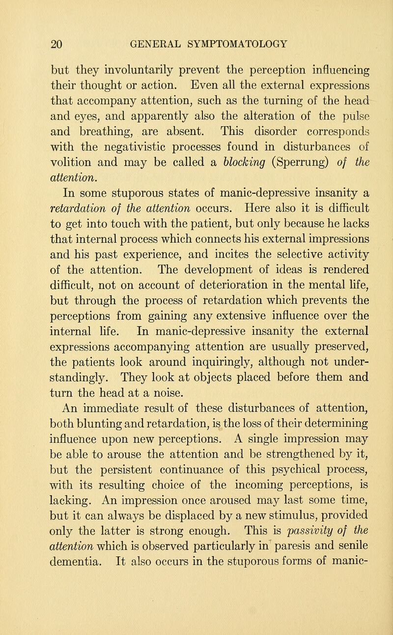 but they involuntarily prevent the perception influencing their thought or action. Even all the external expressions that accompany attention, such as the turning of the head and eyes, and apparently also the alteration of the pulse and breathing, are absent. This disorder corresponds with the negativistic processes found in disturbances of volition and may be called a blocking (Sperrung) of the attention. In some stuporous states of manic-depressive insanity a retardation of the attention occurs. Here also it is difficult to get into touch with the patient, but only because he lacks that internal process which connects his external impressions and his past experience, and incites the selective activity of the attention. The development of ideas is rendered difficult, not on account of deterioration in the mental life, but through the process of retardation which prevents the perceptions from gaining any extensive influence over the internal life. In manic-depressive insanity the external expressions accompanying attention are usually preserved, the patients look around inquiringly, although not under- standingly. They look at objects placed before them and turn the head at a noise. An immediate result of these disturbances of attention, both blunting and retardation, is the loss of their determining influence upon new perceptions. A single impression may be able to arouse the attention and be strengthened by it, but the persistent continuance of this psychical process, with its resulting choice of the incoming perceptions, is lacking. An impression once aroused may last some time, but it can always be displaced by a new stimulus, provided only the latter is strong enough. This is passivity of the attention which is observed particularly in' paresis and senile dementia. It also occurs in the stuporous forms of manic-