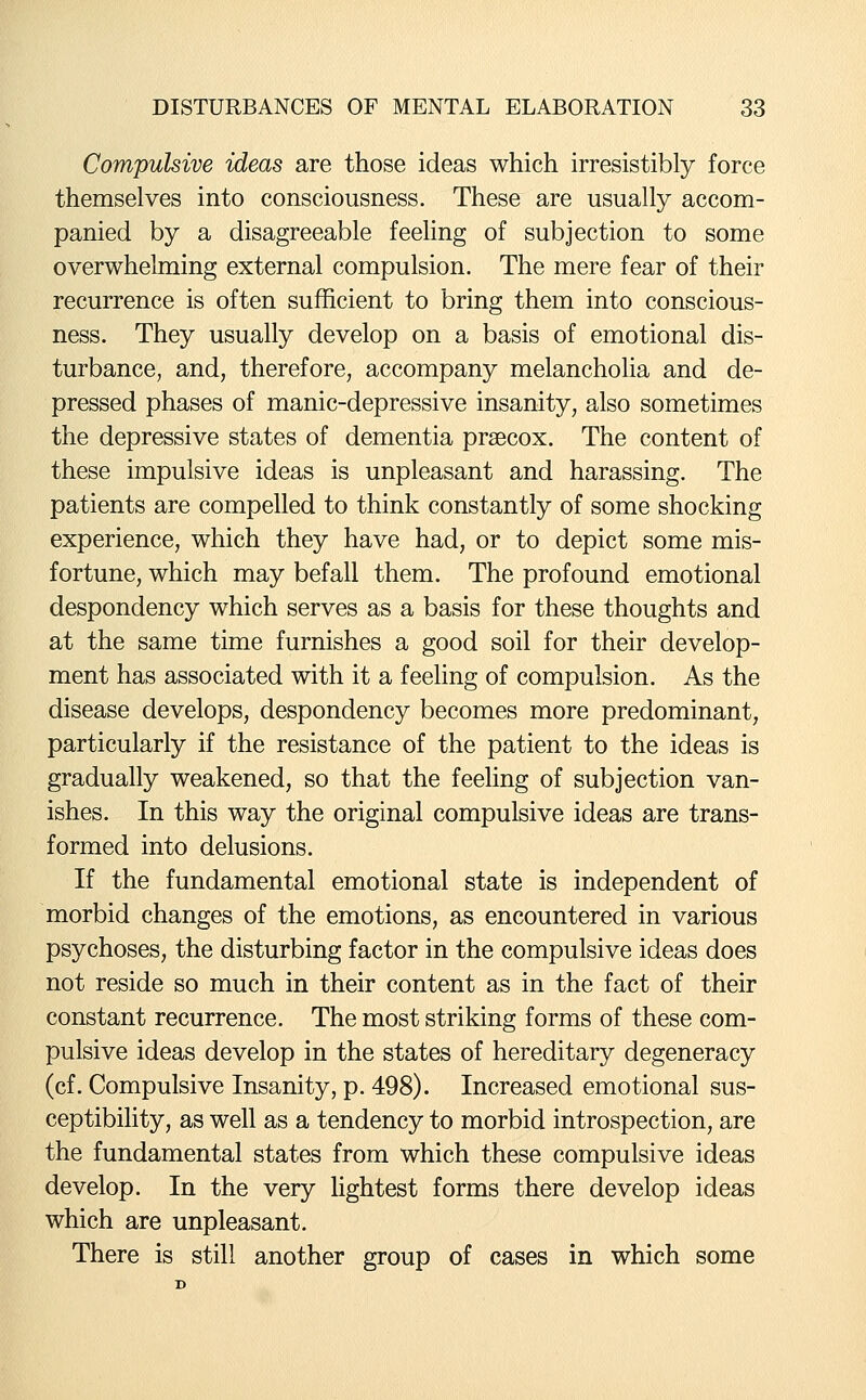 Compulsive ideas are those ideas which irresistibly force themselves into consciousness. These are usually accom- panied by a disagreeable feeling of subjection to some overwhelming external compulsion. The mere fear of their recurrence is often sufficient to bring them into conscious- ness. They usually develop on a basis of emotional dis- turbance, and, therefore, accompany melancholia and de- pressed phases of manic-depressive insanity, also sometimes the depressive states of dementia praecox. The content of these impulsive ideas is unpleasant and harassing. The patients are compelled to think constantly of some shocking experience, which they have had, or to depict some mis- fortune, which may befall them. The profound emotional despondency which serves as a basis for these thoughts and at the same time furnishes a good soil for their develop- ment has associated with it a feehng of compulsion. As the disease develops, despondency becomes more predominant, particularly if the resistance of the patient to the ideas is gradually weakened, so that the feeling of subjection van- ishes. In this way the original compulsive ideas are trans- formed into delusions. If the fundamental emotional state is independent of morbid changes of the emotions, as encountered in various psychoses, the disturbing factor in the compulsive ideas does not reside so much in their content as in the fact of their constant recurrence. The most striking forms of these com- pulsive ideas develop in the states of hereditary degeneracy (cf. Compulsive Insanity, p. 498). Increased emotional sus- ceptibihty, as well as a tendency to morbid introspection, are the fundamental states from which these compulsive ideas develop. In the very lightest forms there develop ideas which are unpleasant. There is still another group of cases in which some