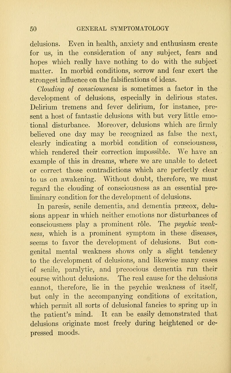 delusions. Even in health, anxiety and enthusiasm create for us, in the consideration of any subject, fears and hopes which reahy have nothing to do with the subject matter. In morbid conditions, sorrow and fear exert the strongest influence on the falsifications of ideas. Clouding of consciousness is sometimes a factor in the development of delusions, especially in delirious states. Delirium tremens and fever delirium, for instance, pre- sent a host of fantastic delusions with but very httle emo- tional disturbance. Moreover, delusions which are firmly believed one day may be recognized as false the next, clearly indicating a morbid condition of consciousness, which rendered their correction impossible. We have an example of this in dreams, where we are unable to detect or correct those contradictions which are perfectly clear to us on awakening. Without doubt, therefore, we must regard the clouding of consciousness as an essential pre- liminary condition for the development of delusions. In paresis, senile dementia, and dementia prsecox, delu- sions appear in which neither emotions nor disturbances of consciousness play a prominent role. The psychic weak- ness, which is a prominent symptom in these diseases, seems to favor the development of delusions. But con- genital mental weakness shows only a slight tendency to the development of delusions, and likewise many cases of senile, paralytic, and precocious dementia run their course without delusions. The real cause for the delusions cannot, therefore, lie in the psychic weakness of itself, but only in the accompanying conditions of excitation, which permit all sorts of delusional fancies to spring up in the patient's mind. It can be easily demonstrated that delusions originate most freely during heightened or de- pressed moods.