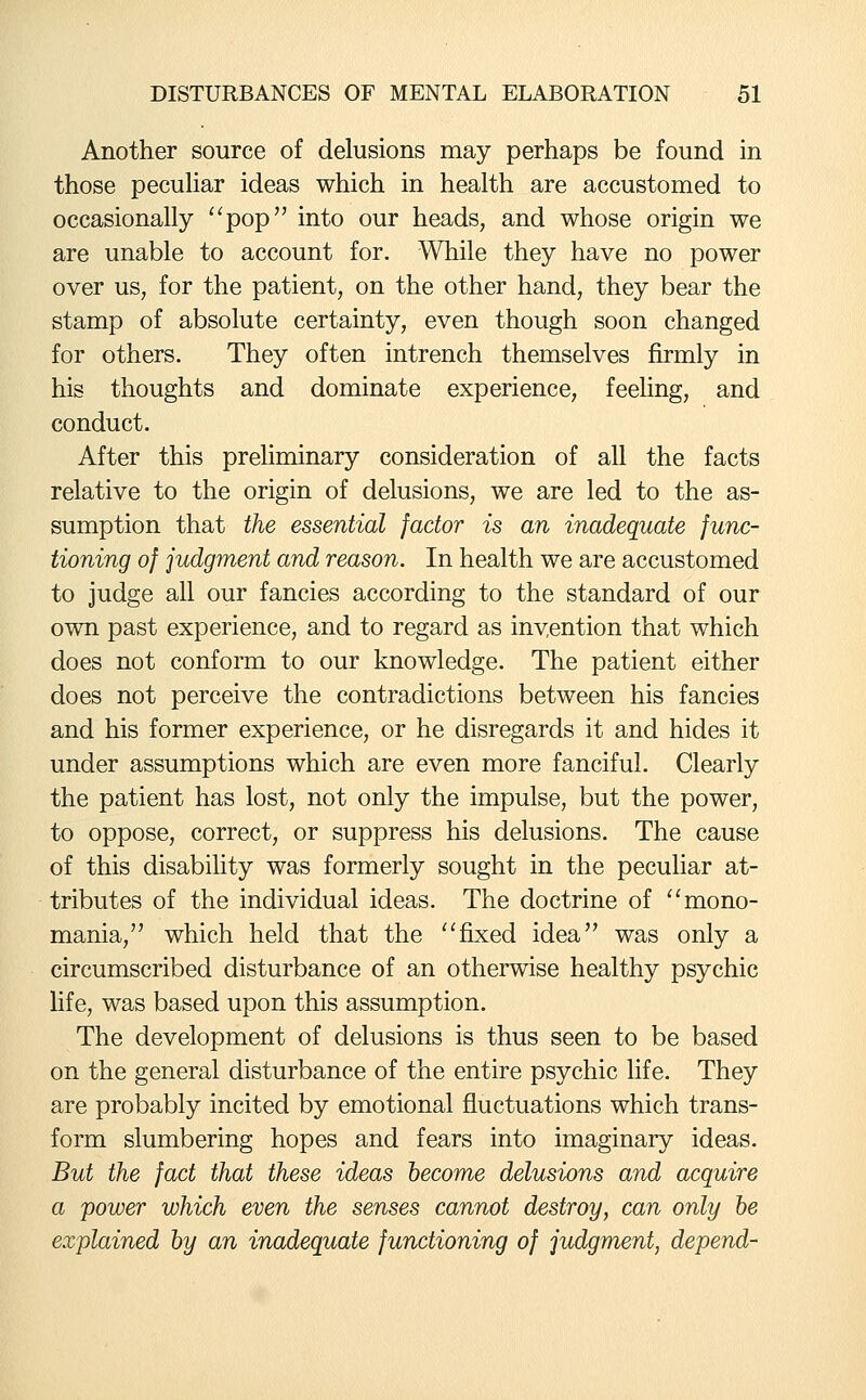 Another source of delusions may perhaps be found in those peculiar ideas which in health are accustomed to occasionally ^^pop into our heads, and whose origin we are unable to account for. While they have no power over us, for the patient, on the other hand, they bear the stamp of absolute certainty, even though soon changed for others. They often intrench themselves fkmly in his thoughts and dominate experience, feeling, and conduct. After this preliminary consideration of all the facts relative to the origin of delusions, we are led to the as- sumption that the essential factor is an inadequate func- tioning of judgment and reason. In health we are accustomed to judge all our fancies according to the standard of our own past experience, and to regard as invention that which does not conform to our knowledge. The patient either does not perceive the contradictions between his fancies and his former experience, or he disregards it and hides it under assumptions which are even more fanciful. Clearly the patient has lost, not only the impulse, but the power, to oppose, correct, or suppress his delusions. The cause of this disability was formerly sought in the peculiar at- tributes of the individual ideas. The doctrine of '^ mono- mania, which held that the ''fixed idea was only a circumscribed disturbance of an otherwise healthy psychic hfe, was based upon this assumption. The development of delusions is thus seen to be based on the general disturbance of the entire psychic life. They are probably incited by emotional fluctuations which trans- form slumbering hopes and fears into imaginary ideas. But the fact that these ideas become delusions and acquire a power which even the senses cannot destroy, can only be explained by an inadequate functioning of judgment, depend-