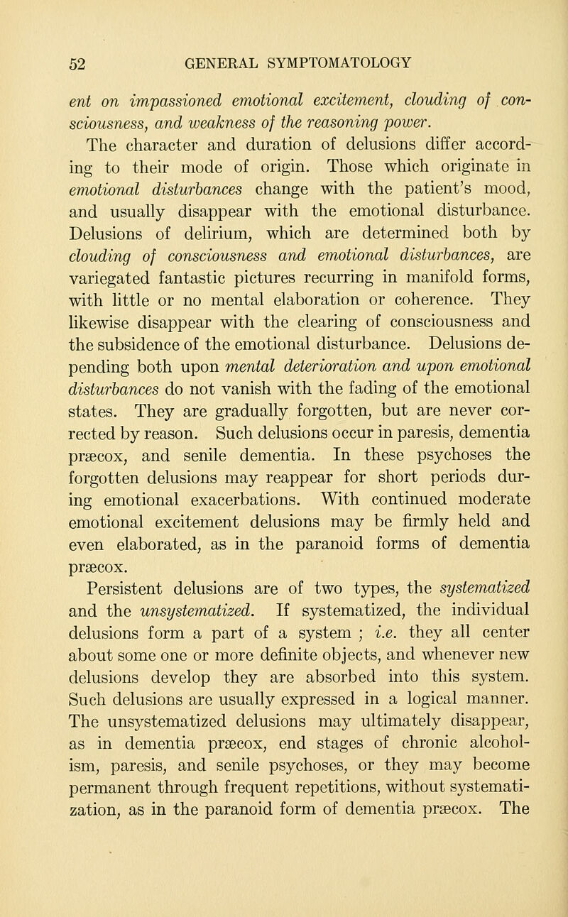 ent on impassioned emotional excitement, clouding of con- sciousness, and weakness of the reasoning power. The character and duration of delusions differ accord- ing to their mode of origin. Those which originate in emotional disturbances change with the patient's mood, and usually disappear with the emotional disturbance. Delusions of dehrium, which are determined both by clouding of consciousness and emotional disturbances, are variegated fantastic pictures recurring in manifold forms, with little or no mental elaboration or coherence. They Ukewise disappear with the clearing of consciousness and the subsidence of the emotional disturbance. Delusions de- pending both upon mental deterioration and upon emotional disturbances do not vanish with the fading of the emotional states. They are gradually forgotten, but are never cor- rected by reason. Such delusions occur in paresis, dementia prsecox, and senile dementia. In these psychoses the forgotten delusions may reappear for short periods dur- ing emotional exacerbations. With continued moderate emotional excitement delusions may be firmly held and even elaborated, as in the paranoid forms of dementia prsecox. Persistent delusions are of two types, the systematized and the unsystematized. If systematized, the individual delusions form a part of a system ; i.e. they all center about some one or more definite objects, and whenever new delusions develop they are absorbed into this system. Such delusions are usually expressed in a logical manner. The unsystematized delusions may ultimately disappear, as in dementia prsecox, end stages of chronic alcohol- ism, paresis, and senile psychoses, or they may become permanent through frequent repetitions, without systemati- zation, as in the paranoid form of dementia prsecox. The