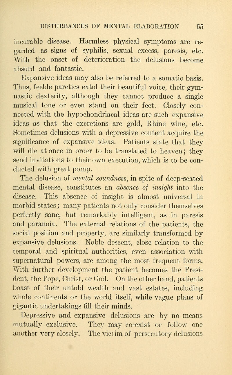 incurable disease. Harmless physical symptoms are re- garded as signs of syphilis, sexual excess, paresis, etc. With the onset of deterioration the delusions become absurd and fantastic. Expansive ideas may also be referred to a somatic basis. Thus, feeble paretics extol their beautiful voice, their gym- nastic dexterity, although they cannot produce a single musical tone or even stand on their feet. Closely con- nected with the hypochondriacal ideas are such expansive ideas as that the excretions are gold, Rhine wine, etc. Sometimes delusions with a depressive content acquire the significance of expansive ideas. Patients state that they will die at once in order to be translated to heaven; they send invitations to their own execution, which is to be con- ducted with great pomp. The delusion of mental soundness, in spite of deep-seated mental disease, constitutes an absence of insight into the disease. This absence of insight is almost universal in morbid states; many patients not only consider themselves perfectly sane, but remarkably intelligent, as in paresis and paranoia. The external relations of the patients, the social position and property, are similarly transformed by expansive delusions. Noble descent, close relation to the temporal and spiritual authorities, even association with supernatural powers, are among the most frequent forms. With further development the patient becomes the Presi- dent, the Pope, Christ, or God. On the other hand, patients boast of their untold wealth and vast estates, including whole continents or the world itself, while vague plans of gigantic undertakings fill their minds. Depressive and expansive delusions are by no means mutually exclusive. They may co-exist or follow one another very closely. The victim of persecutory delusions