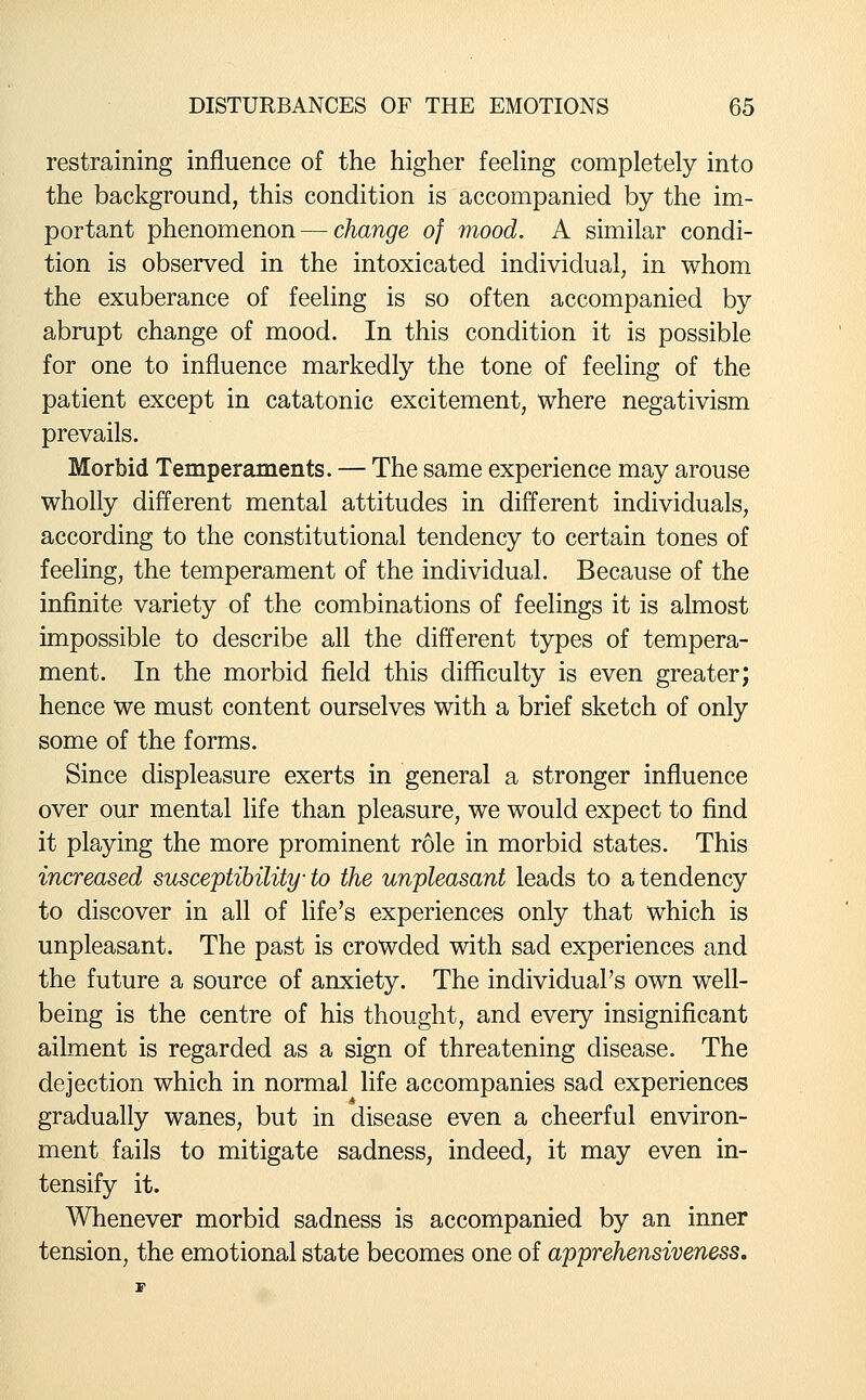 restraining influence of the higher feeling completely into the background, this condition is accompanied by the im- portant phenomenon — change of mood. A similar condi- tion is observed in the intoxicated individual, in whom the exuberance of feeling is so often accompanied by abrupt change of mood. In this condition it is possible for one to influence markedly the tone of feeling of the patient except in catatonic excitement, where negativism prevails. Morbid Temperaments. — The same experience may arouse wholly different mental attitudes in different individuals, according to the constitutional tendency to certain tones of feeling, the temperament of the individual. Because of the infinite variety of the combinations of feelings it is almost impossible to describe all the different types of tempera- ment. In the morbid field this difficulty is even greater; hence we must content ourselves with a brief sketch of only some of the forms. Since displeasure exerts in general a stronger influence over our mental life than pleasure, we would expect to find it playing the more prominent role in morbid states. This increased susceptibility to the unpleasant leads to a tendency to discover in all of life's experiences only that which is unpleasant. The past is crowded with sad experiences and the future a source of anxiety. The individual's own well- being is the centre of his thought, and every insignificant ailment is regarded as a sign of threatening disease. The dejection which in normal life accompanies sad experiences gradually wanes, but in disease even a cheerful environ- ment fails to mitigate sadness, indeed, it may even in- tensify it. Whenever morbid sadness is accompanied by an inner tension, the emotional state becomes one of apprehensiveness.
