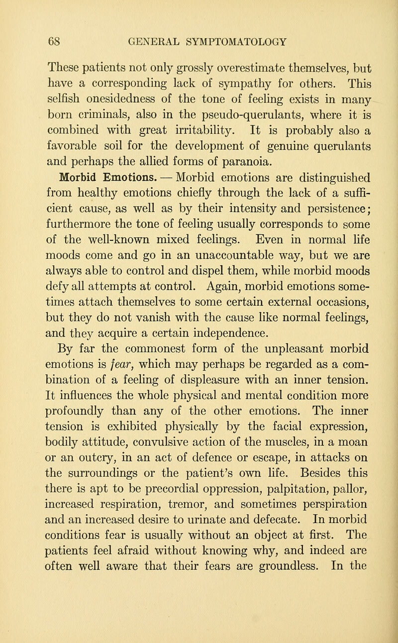 These patients not only grossly overestimate themselves, but have a corresponding lack of sympathy for others. This selfish onesidedness of the tone of feeling exists in many born criminals, also in the pseudo-querulants, where it is combined with great irritability. It is probably also a favorable soil for the development of genuine querulants and perhaps the allied forms of paranoia. Morbid Emotions. — Morbid emotions are distinguished from healthy emotions chiefly through the lack of a suffi- cient cause, as well as by their intensity and persistence; furthermore the tone of feeling usually corresponds to some of the well-known mixed feelings. Even in normal life moods come and go in an unaccountable way, but we are always able to control and dispel them, while morbid moods defy all attempts at control. Again, morbid emotions some- times attach themselves to some certain external occasions, but they do not vanish with the cause like normal feelings, and they acquire a certain independence. By far the commonest form of the unpleasant morbid emotions is fear, which may perhaps be regarded as a com- bination of a feeling of displeasure with an inner tension. It influences the whole physical and mental condition more profoundly than any of the other emotions. The inner tension is exhibited physically by the facial expression, bodily attitude, convulsive action of the muscles, in a moan or an outcry, in an act of defence or escape, in attacks on the surroundings or the patient's own life. Besides this there is apt to be precordial oppression, palpitation, pallor, increased respiration, tremor, and sometimes perspiration and an increased desire to urinate and defecate. In morbid conditions fear is usually without an object at first. The patients feel afraid without knowing why, and indeed are often well aware that their fears are groundless. In the
