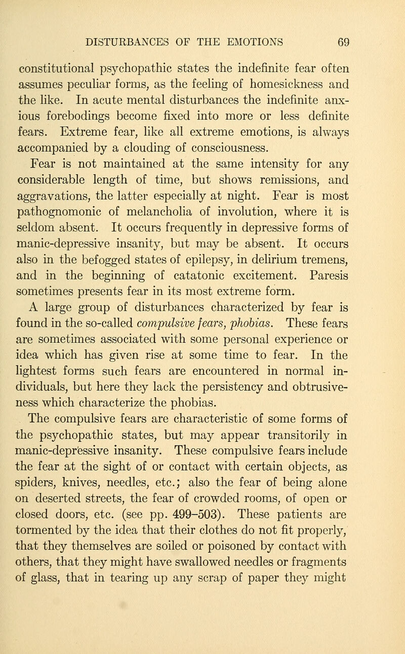 constitutional psychopathic states the indefinite fear often assumes pecuhar forms, as the feeling of homesickness and the hke. In acute mental disturbances the indefinite anx- ious forebodings become fixed into more or less definite fears. Extreme fear, like all extreme emotions, is always accompanied by a clouding of consciousness. Fear is not maintained at the same intensity for any considerable length of time, but shows remissions, and aggravations, the latter especially at night. Fear is most pathognomonic of melancholia of involution, where it is seldom absent. It occurs frequently in depressive forms of manic-depressive insanity, but may be absent. It occurs also in the befogged states of epilepsy, in delirium tremens, and in the beginning of catatonic excitement. Paresis sometimes presents fear in its most extreme form. A large group of disturbances characterized by fear is found in the so-called co7npulsive fears, phobias. These fears are sometimes associated with some personal experience or idea which has given rise at some time to fear. In the hghtest forms such fears are encountered in normal in- dividuals, but here they lack the persistency and obtrusive- ness which characterize the phobias. The compulsive fears are characteristic of some forms of the psychopathic states, but may appear transitorily in manic-depr'essive insanity. These compulsive fears include the fear at the sight of or contact with certain objects, as spiders, knives, needles, etc.; also the fear of being alone on deserted streets, the fear of crowded rooms, of open or closed doors, etc. (see pp. 499-503). These patients are tormented by the idea that their clothes do not fit properly, that they themselves are soiled or poisoned by contact with others, that they might have swallowed needles or fragments of glass, that in tearing up any scrap of paper they might