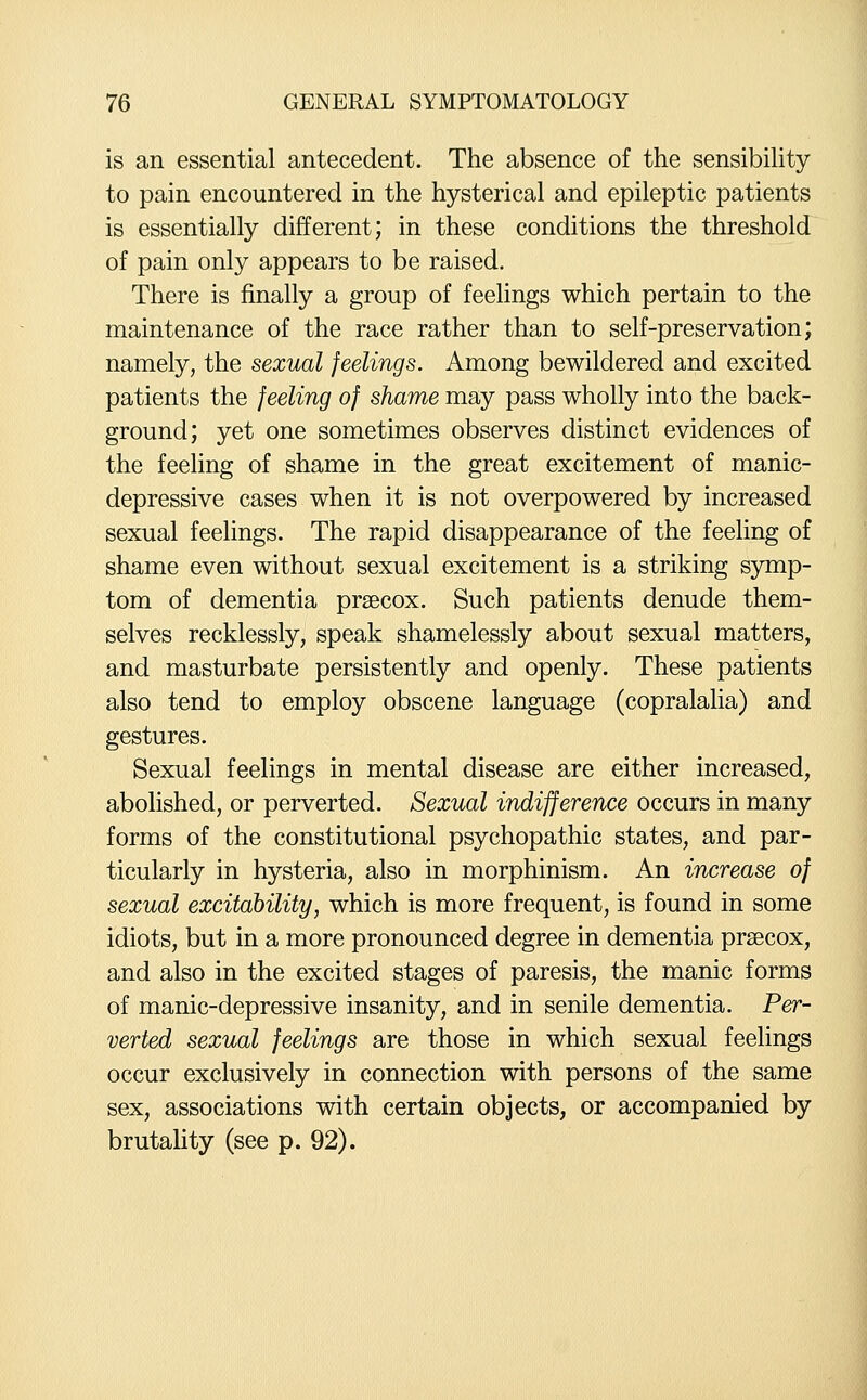 is an essential antecedent. The absence of the sensibihty to pain encountered in the hysterical and epileptic patients is essentially different; in these conditions the threshold of pain only appears to be raised. There is finally a group of feelings which pertain to the maintenance of the race rather than to self-preservation; namely, the sexual feelings. Among bewildered and excited patients the feeling of shame may pass wholly into the back- ground; yet one sometimes observes distinct evidences of the feeling of shame in the great excitement of manic- depressive cases when it is not overpowered by increased sexual feelings. The rapid disappearance of the feehng of shame even without sexual excitement is a striking symp- tom of dementia prsecox. Such patients denude them- selves recklessly, speak shamelessly about sexual matters, and masturbate persistently and openly. These patients also tend to employ obscene language (copralalia) and gestures. Sexual feelings in mental disease are either increased, abolished, or perverted. Sexual indifference occurs in many forms of the constitutional psychopathic states, and par- ticularly in hysteria, also in morphinism. An increase of sexual excitability, which is more frequent, is found in some idiots, but in a more pronounced degree in dementia prsecox, and also in the excited stages of paresis, the manic forms of manic-depressive insanity, and in senile dementia. Per- verted sexual feelings are those in which sexual feelings occur exclusively in connection with persons of the same sex, associations with certain objects, or accompanied by brutality (see p. 92).