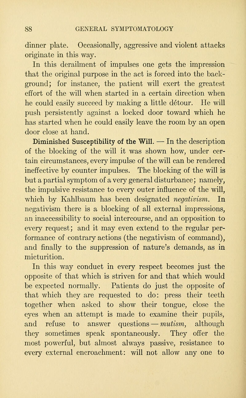 dinner plate. Occasionally, aggressive and violent attacks originate in this way. In this derailment of impulses one gets the impression that the original purpose in the act is forced into the back- ground; for instance, the patient will exert the greatest effort of the will when started in a certain direction when he could easily succeed by making a little detour. He will push persistently against a locked door toward which he has started when he could easily leave the room by an open door close at hand. Diminished Susceptibility of the Will. — In the description of the blocking of the will it was shown how, under cer- tain circumstances, every impulse of the will can be rendered ineffective by counter impulses. The blocking of the will is but a partial symptom of a very general disturbance; namely, the impulsive resistance to every outer influence of the will, which by Kahlbaum has been designated negativism. In negativism there is a blocking of all external impressions, an inaccessibility to social intercourse, and an opposition to every request; and it may even extend to the regular per- formance of contrary actions (the negativism of command), and finally to the suppression of nature's demands, as in micturition. In this way conduct in every respect becomes just the opposite of that which is striven for and that which would be expected normally. Patients do just the opposite of that which they are requested to do: press their teeth together when asked to show their tongue, close the eyes when an attempt is made to examine their pupils, and refuse to answer questions — mutism, although they sometimes speak spontaneously. They offer the most powerful, but almost always passive, resistance to every external encroachment: will not allow any one to