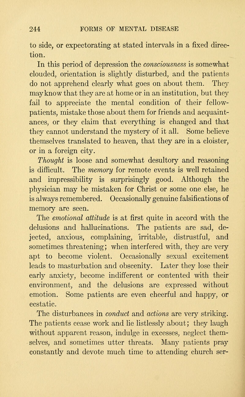 to side, or expectorating at stated intervals in a fixed direc- tion. In this period of depression the consciousness is somewhat clouded, orientation is slightly disturbed, and the patients do not apprehend clearly what goes on about them. They may know that they are at home or in an institution, but they fail to appreciate the mental condition of their fellow- patients, mistake those about them for friends and acquaint- ances, or they claim that everything is changed and that they cannot understand the mystery of it all. Some believe themselves translated to heaven, that they are in a cloister, or in a foreign city. Thought is loose and somewhat desultory and reasoning is difficult. The memory for remote events is well retained and impressibility is surprisingly good. Although the physician may be mistaken for Christ or some one else, he is always remembered. Occasionally genuine falsifications of memory are seen. The emotional attitude is at first quite in accord with the delusions and hallucinations. The patients are sad, de- jected, anxious, complaining, irritable, distrustful, and sometimes threatening; when interfered with, they are very apt to become violent. Occasionally sexual excitement leads to masturbation and obscenity. Later they lose their early anxiety, become indifferent or contented with their environment, and the delusions are expressed without emotion. Some patients are even cheerful and happy, or ecstatic. The disturbances in conduct and actions are very striking. The patients cease work and lie listlessly about; they laugh without apparent reason, indulge in excesses, neglect them- selves, and sometimes utter threats. Many patients pray constantly and devote much time to attending church ser-